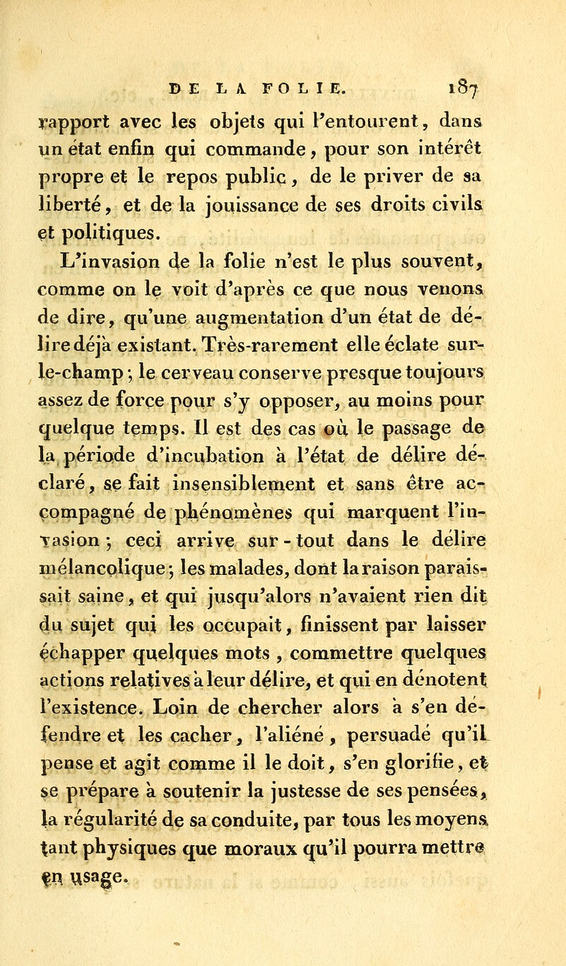rapport avec les objets qui Pentourent, dans vin état enfin qui commande, pour son intérêt propre et le repos public, de le priver de sa liberté, et de la jouissance de ses droits civils et politiques. L'invasion de la folie n'est le plus souvent, comme on le voit d'après ce que nous venons de dire, qu'une augmentation d'un état de dé- lire déjk existant. Très-rarement elle éclate sur- le-champ ; le cerveau conserve presque toujours assez de force poiir s'y opposer, au moins pour quelque temps. Il est des cas où le passage de- là période d'incubation à l'état de délire dé- claré, se fait insensiblement et sans être ac- compagné de phénomènes qui marquent l'in- vasion ; ceci arrive sur-tout dans le délire mélancolique', les malades, dont la raison parais- sait saine, et qui jusqu'alors n'avaient rien dit du sujet qui les occupait, finissent par laisser çchapper quelques mots , commettre quelques actions relatives a leur délire, et qui en dénotent l'existence. Loin de chercher alors a s'en dé- fendre et les cacher, l'aliéné, persuadé qu'iL pense et agit comme il le doit, s'en glorifie, et se prépare à soutenir la justesse de ses pensées, la régularité de sa conduite, par tous les moyensi tant physiques que moraux qu'il pourra mettra fR usa^e.