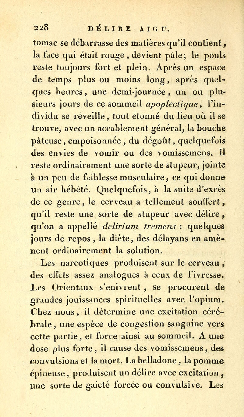 tomac se déb^irrasse des matières qu'il contient, la face qui était rouge , devient pâle; le pouls reste toujours fort et plein. Après un espace de temps plus ou moins long, après quel- ques heures, une demi-journée, un ou plu- sieurs jours de ce sommeil apoplectique y l'in- dividu se reveille, tout étonné du lieu où il se trouve, avec un accablement général, la bouche pâteuse, empoisonnée , du dégoût, quelquefois des envies de vomir ou des vomissemens. 11 reste ordinairement une sorte de stupeur, jointe à un peu de fciiblesse musculaire, ce qui donne un air hébété. Quelquefois, a la suite d'excès de ce genre, le cerveau a tellement souffert, qu'il reste une sorte de stupeur avec délire, qu'on a appelle delirium tremens i quelques jours de repos , la diète, des délayans en amè- nent ordinairement la solution. Les narcotiques produisent sur le cerveau , des effets assez analogues à ceux de l'ivresse. Les Orientaux s'enivrent , se procurent de grandes jouissances spirituelles avec l'opium. Chez nous, il détermine une excitation céré- brale , une espèce de congestion sanguine vers cette partie, et force ainsi au sommtil. A une dose plus forte, il cause des vomissemens, des convulsions et la mort. La belladone, la pomme épineuse , produisent un délire avec excitation , une sorte de gaieté forcée ou convulsive. Les