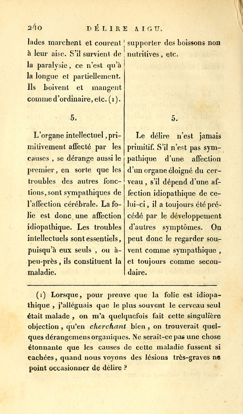 2^10 Jades marchent et courent j supporter des boissons non à leur aise. S'il survient de nutritives, etc. la paralysie, ce n'est qu'à la longue et partiellement. Ils boivent et mangent comme d'ordinaire, etc. ( i ). 5. L'organe intellectuel, pri- mitivement affecté par les causes , se dérange aussi le premier, en sorte que les troubles des autres fonc- tions, sont sympathiques de l'affection cérébrale. La fo- lie est donc une affection idiopathique. Les troubles intellectuels sont essentiels, puisqu'à eux seuls , ou à- peu-près, ils constituent la maladie. ù. Le délire n'est jamais primitif. S'il n'est pas sym- pathique d'une affection d'un organe éloigné du cer- veau , s'il dépend d'une af- fection idiopathique de ce- lui-ci , il a toujours été pré- cédé par le développement d'autres symptômes. On peut donc le regarder sou- vent comme sympathique , et toujours comme secon- daire. (i) Lorsque, pour preuve que la folie est idiopa- thique , j'alléguais que le plus souvent le cerveau seul était malade , on m'a quelquefois fait cette singulière objection, qu'en cherchant bien , on trouverait quel- ques dérangemens organiques. Ne serait-ce pas une chose étonnante que les causes de cette maladie fussent si cachées, quand nous voyons des lésions très-graves ne point occasionner de délire ?