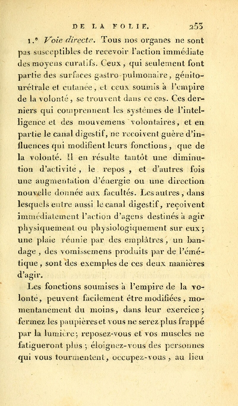 D E L À F O L I Ë. 255 1.* Voie directe. Tous nos organes ne sont pas sîisceptibles de recevoir l'action immédiate des moyens curatifs. Ceux, qui seulement font partie des surfaces gastro pulmonaire, génito- urétrale et cutanée, et ceux soumis a l'empire de la volonté, se trouvent dans ce cas. Ces der- niers qui comprennent les systèmes de l'intel- ligence et des mouvemens volontaires, et en partie le canal digestif, ne reçoivent guère d'in- fluences qui modifient leurs fonctions , que de la volonté. Il en résulte tantôt une diminu- tion d'activité, le repos , et d'autres fois une augmentation d'éaergie ou une direction nouvelle donnée aux facultés. Les autres, dans lesquels entre aussi le canal digestif, reçoivent immédiatement l'action d'agens destinés a agir physiquement ou pliysiotogiquement sur eux^ une plaie réunie par des emplâtres, un ban- dage , des vomitisemens produits par de l'émé- tique, sont des exemples de ces deux manières d'agir. Les fonctions soumises a l'empire de la vo- lonté, peuvent facilement être modifiées , mo- mentanément du moins, dans leur exercice ; fermez les paupières et vous ne serez plus frappé par la lumière ; reposez-vous et vos muscles ne fatigueront plus ; éloignez-vous des personnes qui vous tourmentent, occupez-vous, au lieu