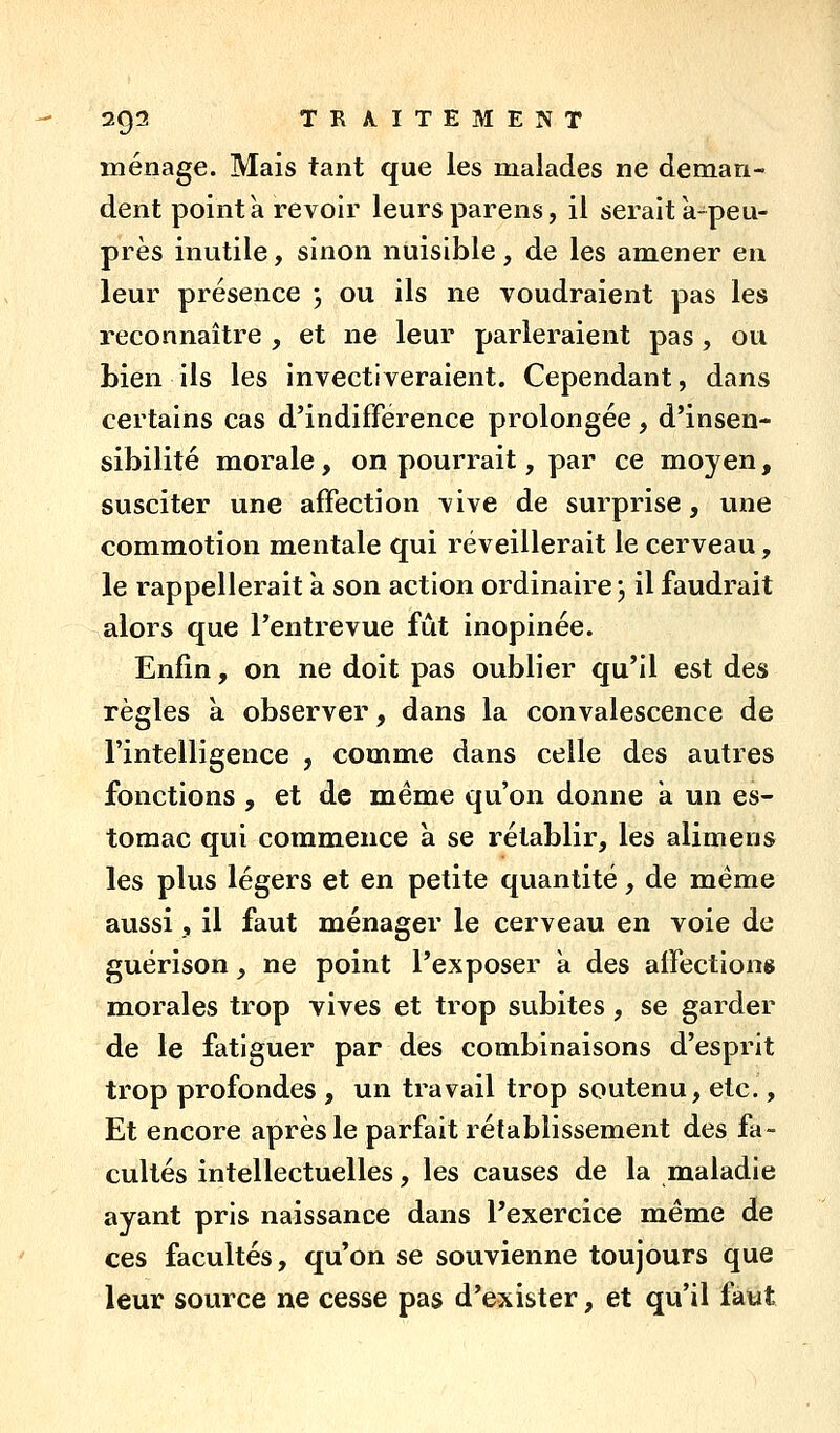 - 2g2 TR A.ITEMENT ménage. Mais tant que les malades ne deman- dent pointa revoir leursparens, il serait a-peu- près inutile, sinon nuisible, de les amener en leur présence j ou ils ne voudraient pas les reconnaître , et ne leur parleraient pas, ou bien ils les invectiveraient. Cependant, dans certains cas d'indifférence prolongée, d'insen- sibilité morale, on pourrait, par ce moyen, susciter une affection vive de surprise, une commotion mentale qui réveillerait le cerveau, le rappellerait a son action ordinaire j il faudrait alors que l'entrevue fût inopinée. Enfin, on ne doit pas oublier qu'il est des règles à observer, dans la convalescence de l'intelligence , comme dans celle des autres fonctions , et de même qu'on donne k un es- tomac qui commence à se rétablir, les alimens les plus légers et en petite quantité, de même aussi, il faut ménager le cerveau en voie de guérison, ne point l'exposer a des affections m^orales trop vives et trop subites, se garder de le fatiguer par des combinaisons d'esprit trop profondes , un travail trop soutenu, etc., Et encore après le parfait rétablissement des fa- cultés intellectuelles, les causes de la maladie ayant pris naissance dans l'exercice même de ces facultés, qu'on se souvienne toujours que leur source ne cesse pas d'exister, et qu'il fatit