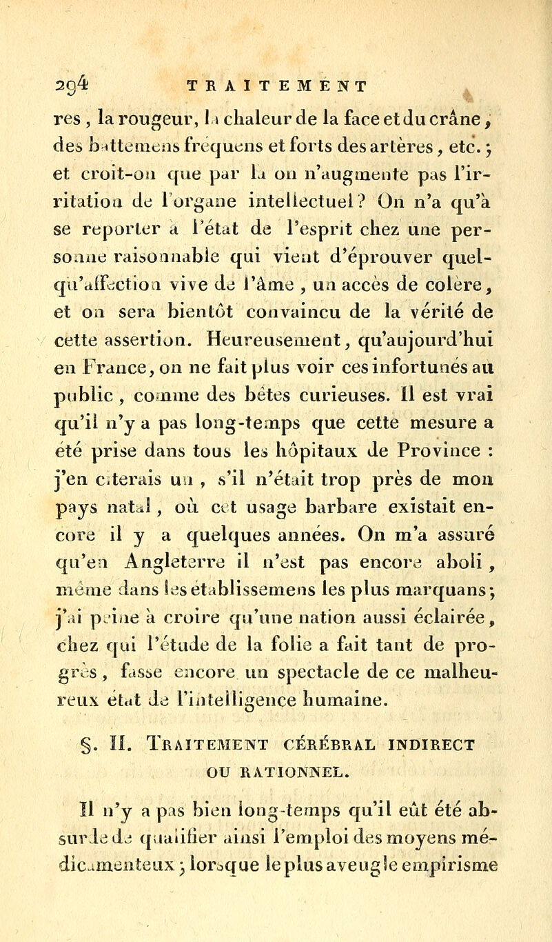 2q4; traitement . res , la rougeur, 11 chaleur de la face et du crâne, des b^tteiiicns frequens et forts des artères, etc. j et croit-Oii que par la on n'augmente pas l'ir- ritation de l'organe intellectuel? On n'a qu'à se reporter a Tétat de l'esprit chez une per- sonne raisonnable qui vient d'éprouver quel- qu'atfdctioa vive de l'âme , un accès de colère, et on sera bientôt convaincu de la vérité de cette assertion. Heureusement, qu'aujourd'hui en France, on ne fait plus voir ces infortunés au public, comme des bétes curieuses. 11 est vrai qu'il n'y a pas long-temps que cette mesure a été prise dans tous les hôpitaux de Province : j'en esterais un , vs'il n'était trop près de mou pays natiil , où cet usage barbare existait en- core il y a quelques années. On m'a assuré qu'en Angleterre il n'est pas encore aboli , même dans lesétablissemens les plus marquans*, j'ai p *ine à croire qu'une nation aussi éclairée, chez qui l'étude de la folie a fait tant de pro- grès , fasse encore un spectacle de ce malheu- reux état de l'inteiligence humaine. §. II. Traitement cérébral indirect ou rationnel. Il n'y a pas bien longtemps qu'il eût été ab- suriedj qualifier ainsi l'emploi des moyens mé- dicamenteux) lorsque leplusaveugîe empirisme