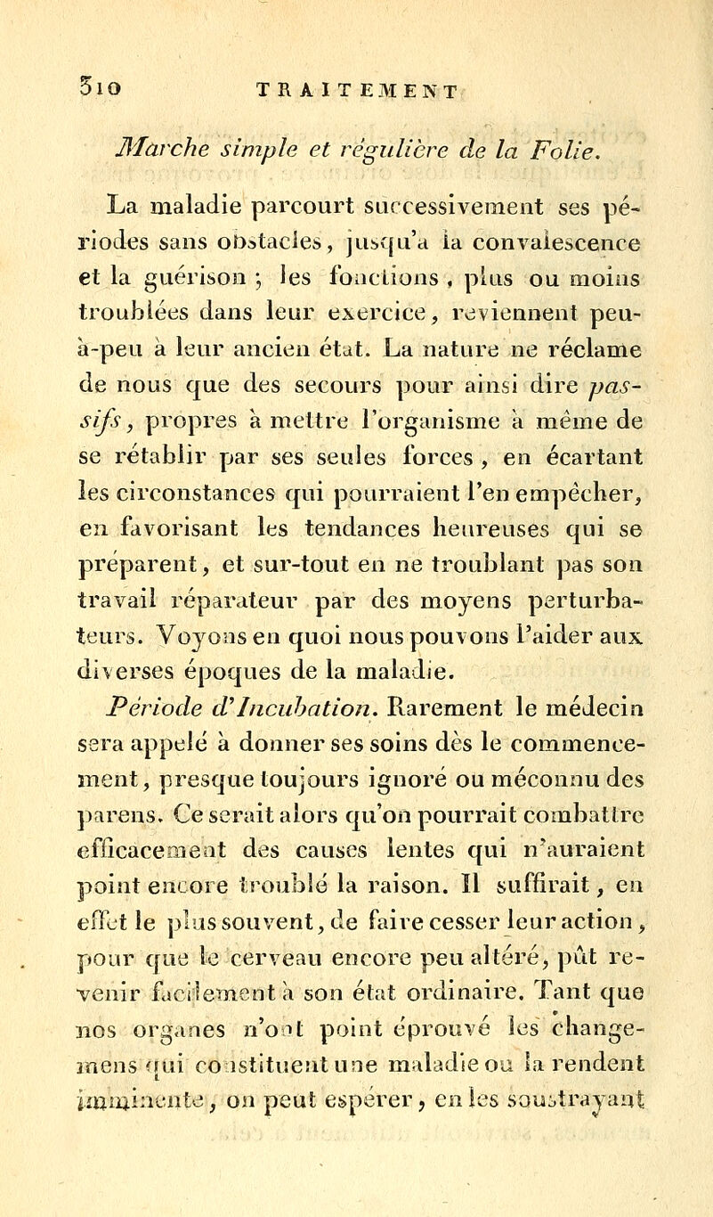 Marche simple et régulière de la Folie. La maladie parcourt successivement ses pé- riodes sans obstacles, jusqu'à ia convalescence et la guérisoo ; les fonciions , plus ou moins troublées dans leur exercice, reviennent peu- à-peu à leur ancien état. La nature ne réclame de nous que des secours pour ainsi dire pas- sifs, propres à mettre l'organisme a même de se rétablir par ses seules forces , en écartant les circonstances qui pourraient l'en empêcher, en favorisant les tendances heureuses qui se préparent, et sur-tout en ne troublant pas son travail réparateur par des moyens perturba- teurs. Voyons en quoi nous pouvons l'aider aux diverses époques de la maladie. Période d'Inciihation. Rarement le médecin sera appelé à donner ses soins dès le commence- ment, presque toujours ignoré ou méconnu des parens. Ce serait alors qu'on pourrait combatire efficacement des causes lentes qui n'auraient point encore troublé la raison. Il suffirait, en effet le plus souvent, de faire cesser leur action, pour que le cerveau encore peu altéré, pût re- venir facilement a son état ordinaire. Tant que nos organes n'ont point éprouvé les change- mens <iui constituent une maladie ou la rendent im iiii nente, on peut espérer, en les SQu:,trayant