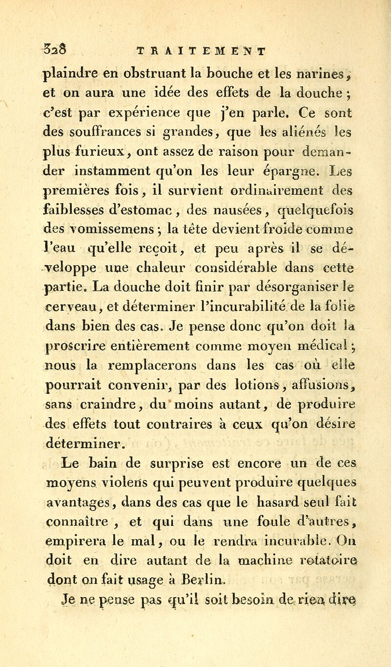 plaindre en obstruant la bouche et les narines , et on aura une idée des effets de la douclie ; c'est par expérience que j*en parle. Ce sont des souffrances si grandes, que les aliénés les plus furieux, ont assez de raison pour deman- der instamment qu'on les leur épargne. Les premières fois, il survient ordinairement des faiblesses d'estomac , des nausées, quelquefois des vomissemens j la tête devient froide comme l'eau qu'elle reçoit, et peu après il se dé- veloppe une chaleur considérable dans cette partie. La douche doit finir par désorganiser le cerveau, et déterminer l'incurabilité de lafoiie dans bien des cas. Je pense donc qu'on doit la proscrire entièrement comme moyen médical, nous la remplacerons dans les cas où elle pourrait convenir, par des lotions, affusions^ sans craindre, du moins autant, de produire des effets tout contraires à ceux qu'on désire déterminer. Le bain de surprise est encore un de ces moyens violerts qui peuvent produire quelques avantages, dans des cas que le hasard seul fait connaître , et qui dans une foule d'autres, empirera le mal, ou le rendra incurable. Ou doit en dire autant de la machine rotatc^ire» dont on fait usage à Best lin. Je ne pense pas qu'il soit besoin de^ riea dii^ei