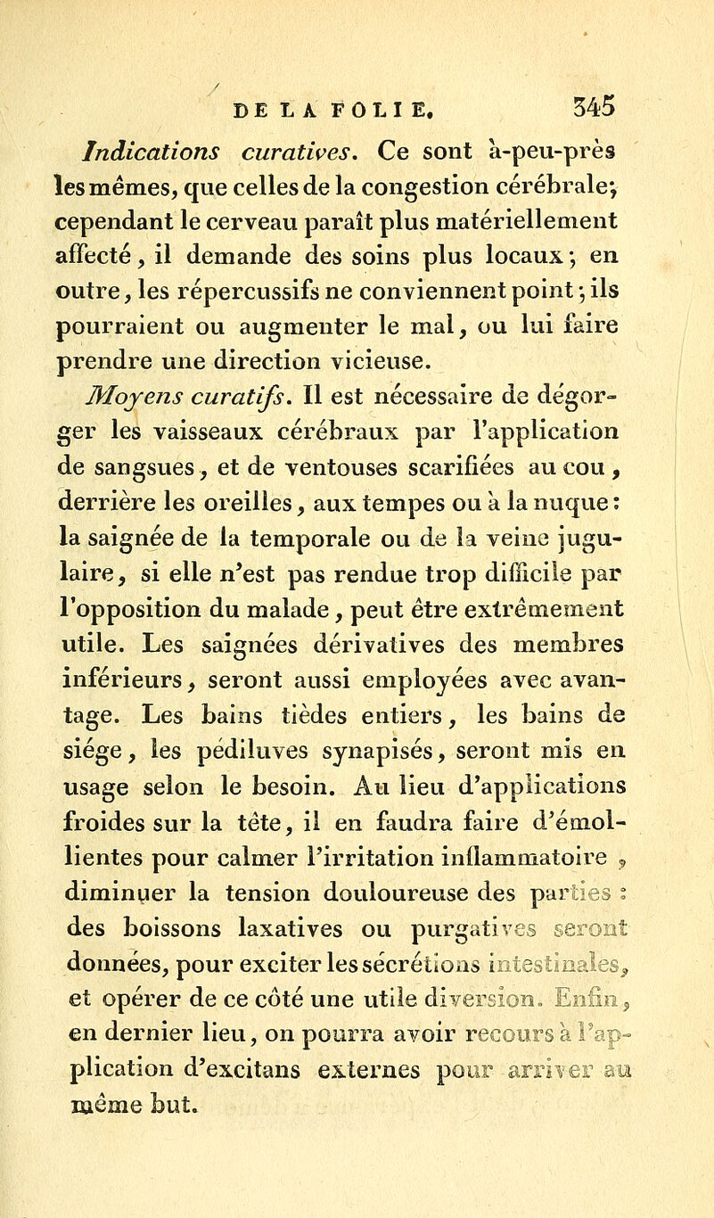 Indications curatives. Ce sont à-peu-près les mêmes, que celles de la congestion cérébrale; cependant le cerveau paraît plus matériellement affecté, il demande des soins plus locaux ; en outre, les répercussifs ne conviennent point -, ils pourraient ou augmenter le mal, ou lui faire prendre une direction vicieuse. Moyens curatifs. Il est nécessaire de dégor- ger les vaisseaux cérébraux par l'application de sangsues, et de ventouses scarifiées au cou , derrière les oreilles, aux tempes ou à la nuque ; la saignée de la temporale ou de la veine jugu- laire, si elle n*est pas rendue trop difficile par l'opposition du malade, peut être extrêmement utile. Les saignées dérivatives des membres inférieurs, seront aussi employées avec avan- tage. Les bains tièdes entiers, les bains de siège, les pédiluves synapisés, seront mis en usage selon le besoin. Au lieu d'applications froides sur la tête, il en faudra faire d'émol- lientes pour calmer l'irritation inflammatoire 5, diminuer la tension douloureuse des parties ° des boissons laxatives ou purgatives seront données, pour exciter les sécrétions intestinales^ et opérer de ce côté une utile diversion. Enfin, en dernier lieu, on pourra avoir recours à Fap-= plication d'excitans externes pour arriver au même but»