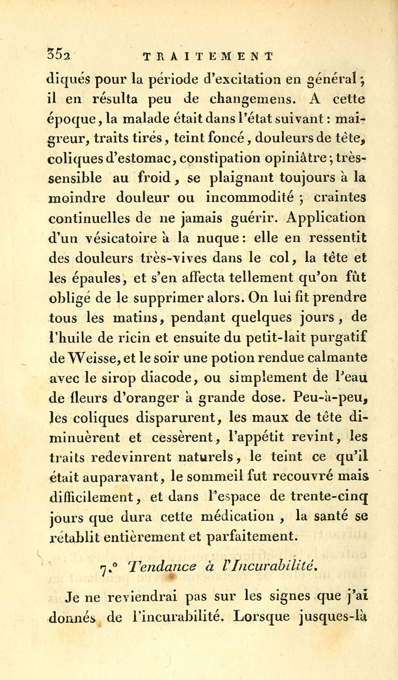 diqués pour la période d'excitation en général ; il en résulta peu de changemens. A cette époque, la malade était dans Pétat suivant : mai- greur, traits tirés, teint foncé, douleurs de tête, coliques d'estomac, constipation opiniâtre -, très- sensible au froid, se plaignant toujours k la moindre douleur ou incommodité ; craintes continuelles de ne jamais guérir. Application d'un vésicatoire a la nuque : elle en ressentit des douleurs très-vives dans le col, la tête et les épaules, et s'en affecta tellement qu'on fût obligé de le supprimer alors. On lui fit prendre tous les matins, pendant quelques jours, de l'huile de ricin et ensuite du petit-lait purgatif de Weisse, et le soir une potion rendue calmante avec le sirop diacode, ou simplement de Peau de fleurs d'oranger à grande dose. Peu-a-peu, îes coliques disparurent, les maux de tête di- minuèrent et cessèrent, l'appétit revint, les traits redevinrent naturels, le teint ce qu'il était auparavant, le sommeil fut recouvré mais difficilement, et dans l'espace de trente-cinq jours que dura cette médication , la santé se rétablit entièrement et parfaitement. '  n. Tendance à rinciirahilité. Je ne reviendrai pas sur les signes que j'ai donnés de l'incurabilité. Lorsque jusques-là