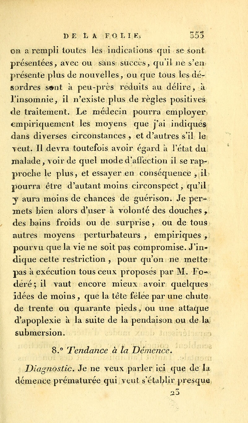 on a rempli toutes les indications qui se sont présentées, avec ou sans succès, qu'il ne s'en présente plus de nouvelles, ou que tous les dé- sordres s#nt à peu-près réduits au déiire, a l'insomnie, il n'existe plus de règles positives de traitement. Le médecin pourra employer empiriquement les moyens que j'ai indiqués dans diverses circonstances , et d'autres s'il le Tcut. Il devra toutefois avoir égard a l'état du malade, voir de quel mode d'affection il se rap- proche le plus, et essayer en conséquence , il pourra être d'autant moins circonspect, qu'il y aura moins de chances de guérison. Je per*; mets bien alors d'user à volonté des douches , des bains froids ou de surprise, ou de tous autres moyens perturbateurs , empiriques , pourvu que la vie ne soit pas compromise. J'in- dique cette restriction , pour qu'on ne mette pas a. exécution tous ceux proposés par M. Fo- déré ; il vaut encore mieux avoir quelques idées de moins, que la tête fêlée par une chute de trente ou quarante pieds, ou une attaque d'apoplexie à la suite de la pendaison ou de la. submersion. 8.° Tendance à ta Démence * Diagnostic. Je ne veux parler ici que de la démence prématurée qui veut s'établir presque 35