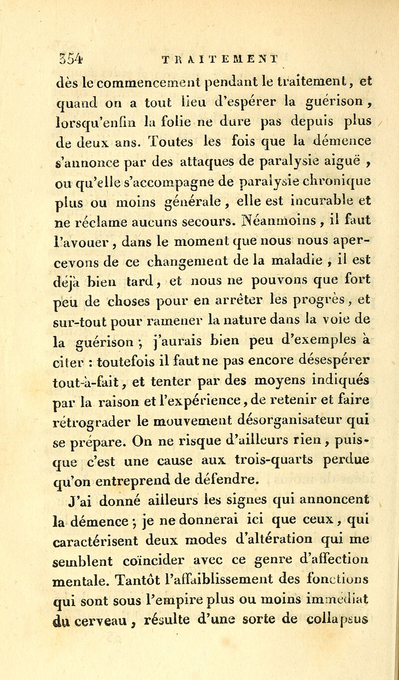 dès le commencement pendant le traitement, et quand on a tout lieu d'espérer la guérison, lorsqu'enfin la folie ne dure pas depuis plus / de deux ans. Toutes les fois que la démence s'annonce par des attaques de paralysie aiguë , ou qu'elle s'accompagne de paralysie chronique plus ou moins générale, elle est incurable et ne réclame aucuns secours. Néanmoins, il faut l'avouer , dans le moment que nous nous aper- cevons de ce changement de la maladie , il est déjà bien tard, et nous ne pouvons que fort peu de choses pour en arrêter les progrès, et sur-tout pour ramener la nature dans la voie de la guérison -, j'aurais bien peu d'exemples à citer : toutefois il faut ne pas encore désespérer tout-à-fait, et tenter par des moyens indiqués par la raison et l'expérience, de retenir et faire rétrograder le mouvement désorganisateur qui se prépare. On ne risque d'ailleurs rien, puis- que c'est une cause aux trois-quarts perdue qu'on entreprend de défendre. J'ai donné ailleurs les signes qui annoncent la démence -, je ne donnerai ici que ceux, qui caractérisent deux modes d'altération qui me semblent coïncider avec ce genre d'affection mentale. Tantôt raffaiblissement des fonctions qui sont sous Tempire plus ou moins immédiat du cerveau, résulte d'une sorte de collapiïus