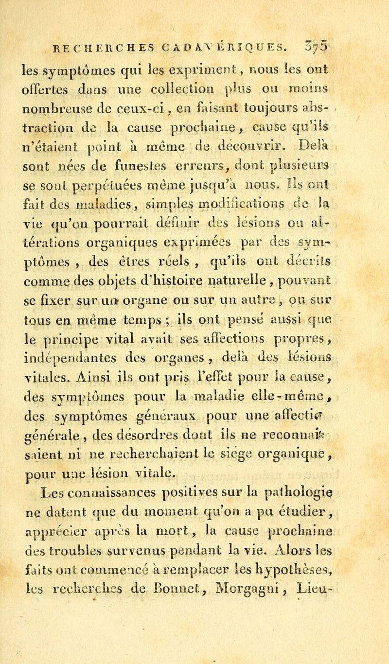 RECHEllCHES CADAVÉRIQUES. Sy^) les symptômes qui les expriment, nous les ont offertes dans une collection plus ou moins nombreuse de ceux-ci, en faisant toujours abs- traction de la cause prochaine, cause qu'ils n'étalent point à même de découvrir. Delà sont nées de funestes erreurs, dont plusieurs se sont perpétuées même jusqu'à nous. Ils cal fait des maladies, simples modifications de la vie qu'on pourrait définir des lésions ou al- térations organiques exprimées par des sym- ptômes , des êtres réels , qu'ils ont décrits comme des objets d'histoire naturelle , pouvant se fixer sur ua organe ou sur un autre , ou sur tous en même temps ; ils ont pensé aussi que le principe vital avait ses affections propres, indépendantes des organes , delk des lésions vitales. Ainsi ils ont pris l'effet pour la cause, des sympiômes pour la maladie elle-même, des symptômes généraux pour une affectif? générale , des désordres dont iis ne reconnais saient ni ne recherchaient le siège organique, pour une lésion vitale. Les connaissances positives sur la pathologie ne datent que du moment qu'on a pu étudier, apprécier après la mort, la cause prochaine des troubles survenus pendant la vie. Alors les faits ont commencé à remplacer les hypothèses, les recherches de Bonnet, Morgagni j. Lieu-