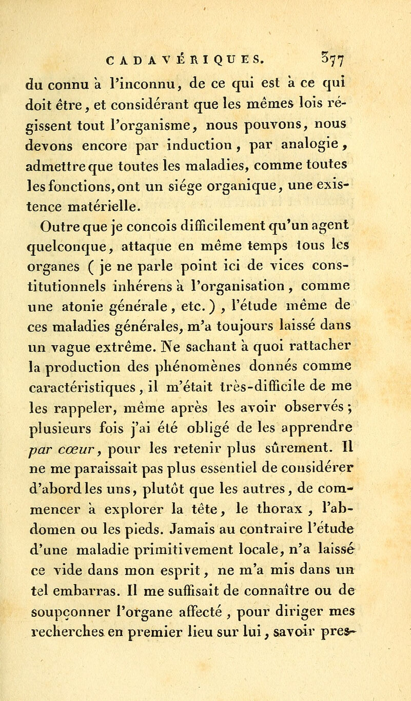 du connu a l'inconnu, de ce qui est a ce qui doit être, et considérant que les mêmes lois ré- gissent tout l'organisme, nous pouvons, nous devons encore par induction , par analogie, admettre que toutes les maladies, comme toutes les fonctions, ont un siège organique, une exis- tence matérielle. Outre que je conçois difficilement qu'un agent quelconque, attaque en même temps tous les organes ( je ne parle point ici de vices cons- titutionnels inliérens a l'organisation , comme une atonie géne'rale, etc. ) , l'étude même de ces maladies générales, m'a toujours laissé dans un vague extrême. Ne sachant a quoi rattacher la production des phénomènes donnés comme caractéristiques , il m'était très-difficile de me les rappeler, même après les avoir observes ; plusieurs fois j'ai été obligé de les apprendre par cœur, pour les retenir plus sûrement. Il ne me paraissait pas plus essentiel de considérer d'abord les uns, plutôt que les autres, de com- mencer a explorer la tête, le thorax , l'ab- domen ou les pieds. Jamais au contraire l'étude d'une maladie primitivement locale, n'a laissé ce vide dans mon esprit, ne m'a mis dans un tel embarras. Il me suffisait de connaître ou de soupçonner l'organe affecté , pour diriger mes recherches en premier lieu sur lui, savoir pres^