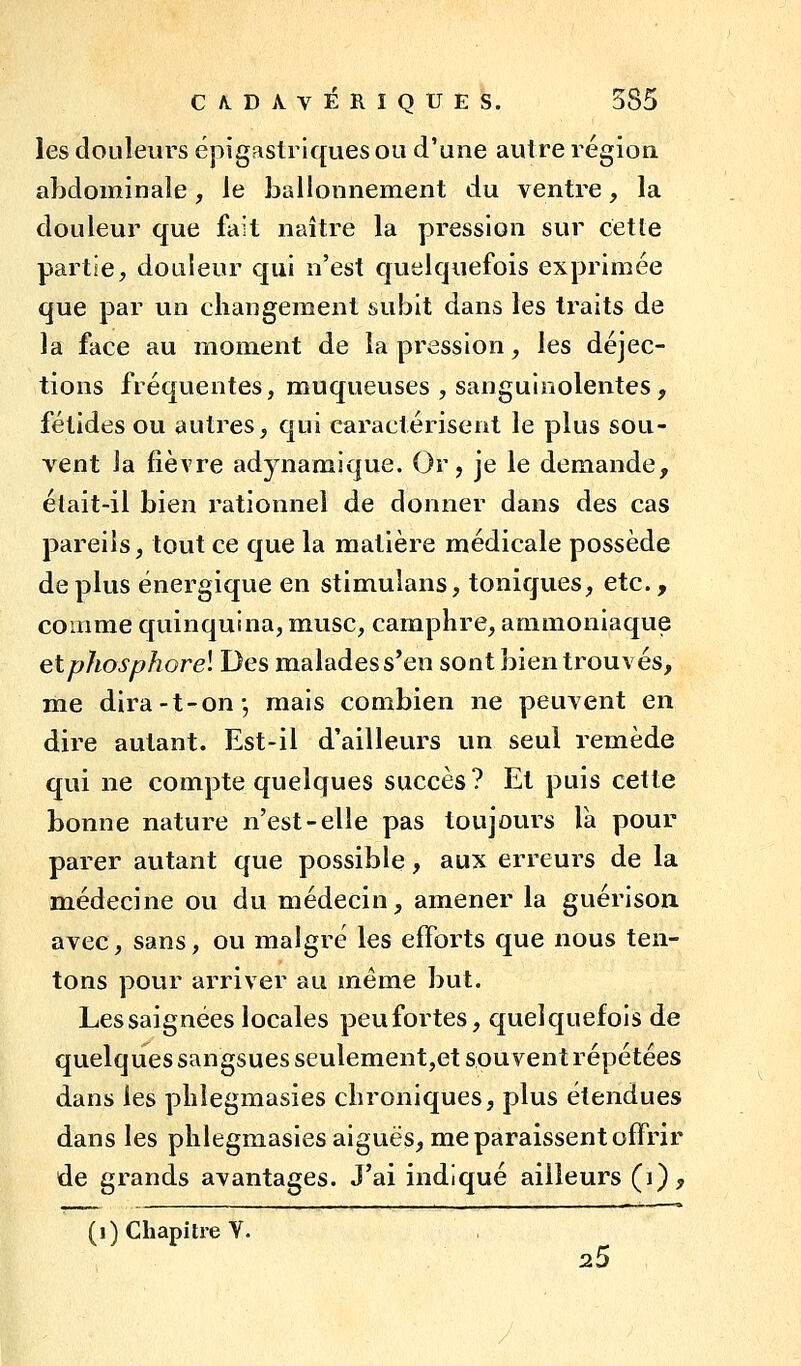 les douleurs épigastrlques ou d'une autre région abdominale, le ballonnement du ventre, la douleur que fait naître la pression sur cette partie, douleur qui n'est quelquefois exprimée que par un changement subit dans les traits de la face au moment de la pression, les déjec- tions fréquentes, muqueuses , sanguinolentes , fétides ou autres, qui caractérisent le plus sou- vent la fièvre adynamique. Or, je le demande, était-il bien rationnel de donner dans des cas pareils, tout ce que la matière médicale possède déplus énergique en stimulans, toniques, etc., comme quinquina, musc, camphre, ammoniaque etphosphorel Des malades s'en sont bien trouvés, me dira-t-on-, mais combien ne peuvent en dire autant. Est-il d'ailleurs un seul remède qui ne compte quelques succès? Et puis cette bonne nature n'est-elle pas toujours là pour parer autant que possible, aux erreurs de la médecine ou du médecin, amener la guérisoix avec, sans, ou malgré les efforts que nous ten- tons pour arriver au même but. Lessaignées locales peufortes, quelquefois de quelques sangsues seulement,et souvent répétées dans les phlegmasies chroniques, plus étendues dans les phlegmasies aiguës, me paraissent offrir de grands avantages. J'ai indiqué ailleurs (i),