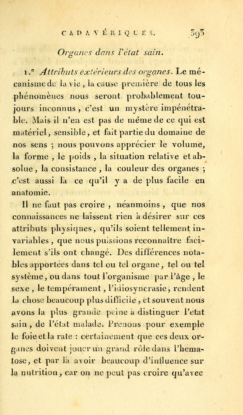 C A D A. Y É R I Q L E s. Sq^ Organes dans Vétat sain. 1. Attributs eoctérleurs des organes. Le mé- canisme de la vie , la cause première de tous les pîiénomèues nous seront probablement tou- jours inconnus , c'est un mystère impénétra- ble. Mais il n'GiiL est pas de même de ce qui est matériel, sensible, et fait partie du domaine de nos sens ^ nous pouvons apprécier le volume, la forme , le poids , la situation relative et ab- solue , la consistance , la couleur des organes *, c'est aussi la ce qu'il y a de plus facile en anatomie. Il ne faut pas croire , néanmoins , que nos connaissances ne laissent rien a désirer sur ces attributs physiques, qu'ils soient tellement in- variables , que nous puissions reconnaître faci- lement s'ils ont changé. Des différences nota- bles apportées dans tel ou tel organe, tel ou tel système, ou dans tout l'organisme par l'âge , le sexe , le tempérament, l'idiosyncrasie, rendent la chose beaucoup plus difficile , et souvent nous avons la plus grande peine à distinguer l'état sain , de l'état malade. Prenons pour exemple le foie et la rate : certainement que ces deux or- ganes doivent jouer un grand rôle dans l'héma- tose, et par là avoir beaucoup d'influence sur la nutrition, car on ne peut pas croire qu'avec