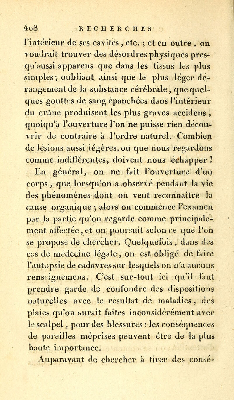 l'intérieur de ses cavités, etc. -, et en outre , on voudrait trouA'^er des désordres physiques pres- quVvussi appareils que dans les tissus les plus simples; oubliant ainsi que le plus léger dé- rangement de la substance cérébrale, que quel- ques gouttts de sang épanchées dans l'intérieur du crâne produisent les plus graves accidens, quoiqu'à l'ouverture l'on ne puisse rien décou- vrir de contraire a l'ordre naturel. Combien de lésions aussi légères, ou que nous regardons comme indifférentes, doivent nous échapper î En général, on ne fait l'ouverture d'un corps, que lorsqufon a.observé pendant la vie des phénomènes dont on veut reconnaître la cause organique ; alors on commence l'examen par la partie qu'on regarde comme principale- ment affectée, et on poursuit selon ce que l'on se propose de chercher. Quelquefois, dans des cas de médecine légale, on est obligé de faire l'autopsie de cadavres sur lesquels on n'a aucuns rens;:ignemens. C'est sur-tout ici qu'il faut prendre garde de confondre des dispositions naturelles avec le résultat de maladies, des plaies qu'on uuruit faites inconsidérément avec le scalpel, pour des blessures: les conséquences de pareilles méprises peuvent être de la plus haute iaiportance. Auparavant de chercher k tirer des consé-