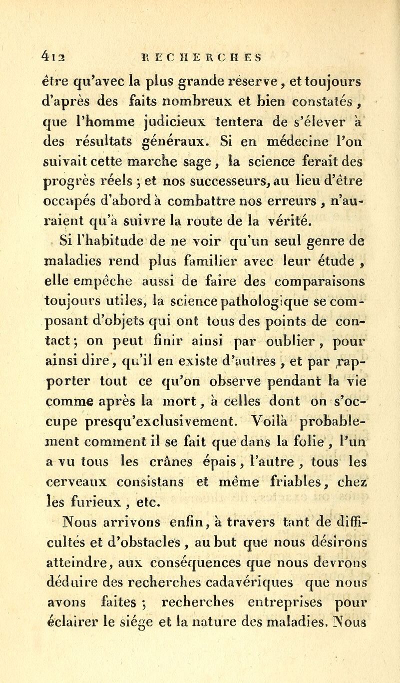 être qu'avec la plus grande réserve, et toujours d'après des faits nombreux et bien constatés , que l'homme judicieux tentera de s'élever a des résultats généraux. Si en m.édecine Pou suivait cette marche sage , la science ferait des progrès réels j et nos successeurs, au lieu d'être occupés d'abord à combattre nos erreurs , n'au- raient qu'à suivre la route de la vérité. Si l'habitude de ne voir qu'un seul genre de maladies rend plus familier avec leur étude , elle empêche aussi de faire des comparaisons toujours utiles, la science pathologique se com- posant d'objets qui ont tous des points de con- tact ; on peut finir ainsi par oublier, pour ainsi dire, qu'il en existe d'autres , et par ,rap- porter tout ce qu'on observe pendant la vie comme après la mort, à celles dont on s'oc- cupe presqu'exclusivement. Voila probable- ment comment il se fait que dans la folie , Vun a vu tous les crânes épais, l'autre , tous les cerveaux consistans et même friables, chez les furieux, etc. Nous arrivons enfin, à travers tant de diffi- cultés et d'obstacles , au but que nous désirons atteindre, aux conséquences que nous devrons déduire des recherches cadavériques que nous avons faites *, recherches entreprises pour éclairer le sié^^e et la nature des maladies. Nous