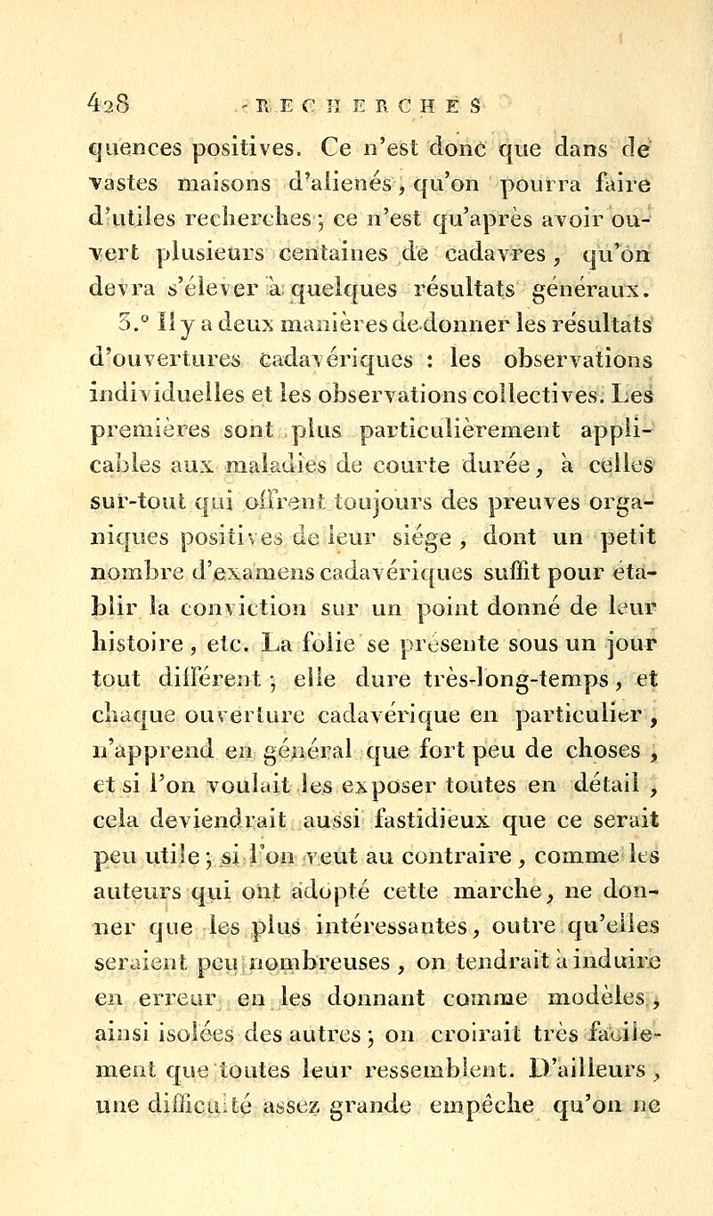 42:8 ' Tl, E (T: H E R C H E S quences positives. Ce n'est donc que dans dé Vastes maisons d'aliénés ^ qu'on pourra faire d'utiles reclierclies 5 ce n'est qu'après avoir ou- vert plusieurs centaines de cadavres , qu'on devra s'élever a; quelques résultats généraux. '6.'^ îly a deux manières de4onner les résultats d'ouvertures Cadavériques : les observations individuelles et les observations collectives. Les premières sont plus particulièrement appli- cables aux maladies de courte durée, a celles sur-tout qui offrent toujours des preuves orga- niques positives de leur siège, dont un petit nombre d'examens cadavériques suffit pour éta- blir la conviction sur un point donné de leur histoire, etc. La folie se présente sous un jour tout différent -, elle dure très-long-temps, et cliaque ouverture cadavérique en particulier, n'apprend en général que fort peu de choses , et si l'on voulait les exposer toutes en détail , cela deviendrait aussi fastidieux que ce serait peu utile ; si l'on veut au contraire , comme les auteurs qvii oiit adopté cette marche, ne don- ner que les plus intéressantes, outre qu'elles seraient peu nombreuses, on tendrait a induire en erreur en les donnant comme modèles, ainsi isolées des autres j on croirait très faoiie- ment que toutes leur ressemblent. D'ailleurs, une difiicLiIté assez grande empêche qu'on ne