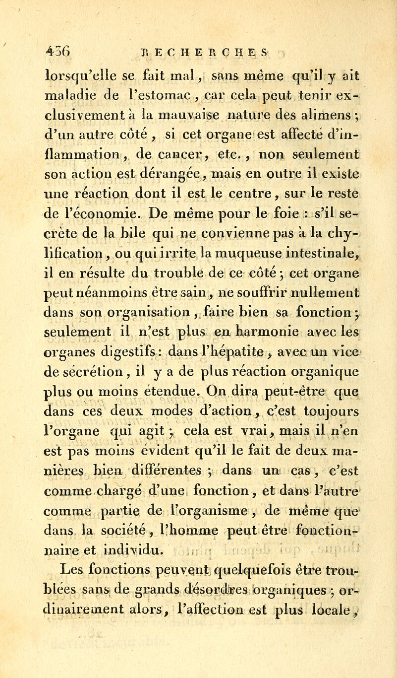 lorsqu'elle se fait mal, sans même qu'il y ait mialadie de l'estomac , car cela peut tenir ex- clusivement k la mauvaise nature des alimens ; d'un autre côté , si cet organe est affecté d'in- flammation , de cancer, etc., non seulement son action est dérangée, mais en outre il existe une réaction dont il est le centre, sur le reste de l'économie. De même pour le foie : s'il se- crète de la bile qui ne convienne pas k la cliy- lification, ou qui irrite la muqueuse intestinale, il en résulte du troublé de ce côté j cet organe peut néanmoins être sain, ne souffrir nullement dans son organisation, faire bien sa fonction j seulement il n'est plus eu harmonie avec les organes digestifs : dans l'hépatite > avec un vice de sécrétion , il y a de plus réaction organique plus ou moins étendue. On dira peut-être que dans ces deux modes d'action, c'est toujours l'organe qui agit ^ cela est vrai, mais il n'en est pas moins évident qu'il le fait de deux ma- nières bien différentes ; dans un cas, c'est comme chargé d'une fonction, et dans l'autre comme partie de l'organisme , de même que dans la société, l'homme peut être fonction- naire et individu. Les fonctions peuvent quelquefois être trou- blées sans de grands désordres organiques ; or- dinairement alors, l'affection est plus locale.