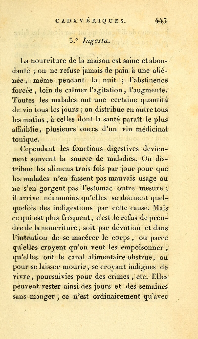 3.° Ingesta. La nourriture de la maison est saine et abon- dante j on ne refuse jamais de pain à une alié- née , même pendant la nuit j l'abstinence forcée, loin de calmer l'agitation, l'augmente. Toutes les malades ont une certaine quantité de vin tous les jours j on distribue en outre tous les matins, a celles dont la santé paraît le plus affaiblie, plusieurs onces d'un vin médicinal tonique. Cependant les fonctions digestives devien- nent souvent la source de maladies. On dis- tribue les alimens trois fois par jour pour que les malades n'en fassent pas mauvais usage ou ne s'en gorgent pas l'estomac outre mesure ; il arrive néanmoins qu'elles se donnent quel- quefois des indigestions par cette cause. Mais ce qui est plus fréquent, c'est le refus de pren- dre de la nourriture, soit par dévotion et dans l'intention de se macérer le corps , ou parce quelles croyent qu'on veut les empoisonner, qu'elles ont le canal alimentaire obstrué, ou pour se laisser mourir, se croyant indignes de vivre, poursuivies pour des crimes , etc. Elles peuvent rester ainsi des jours et des semaines sans manger y ce n'est ordinairement qu'avec