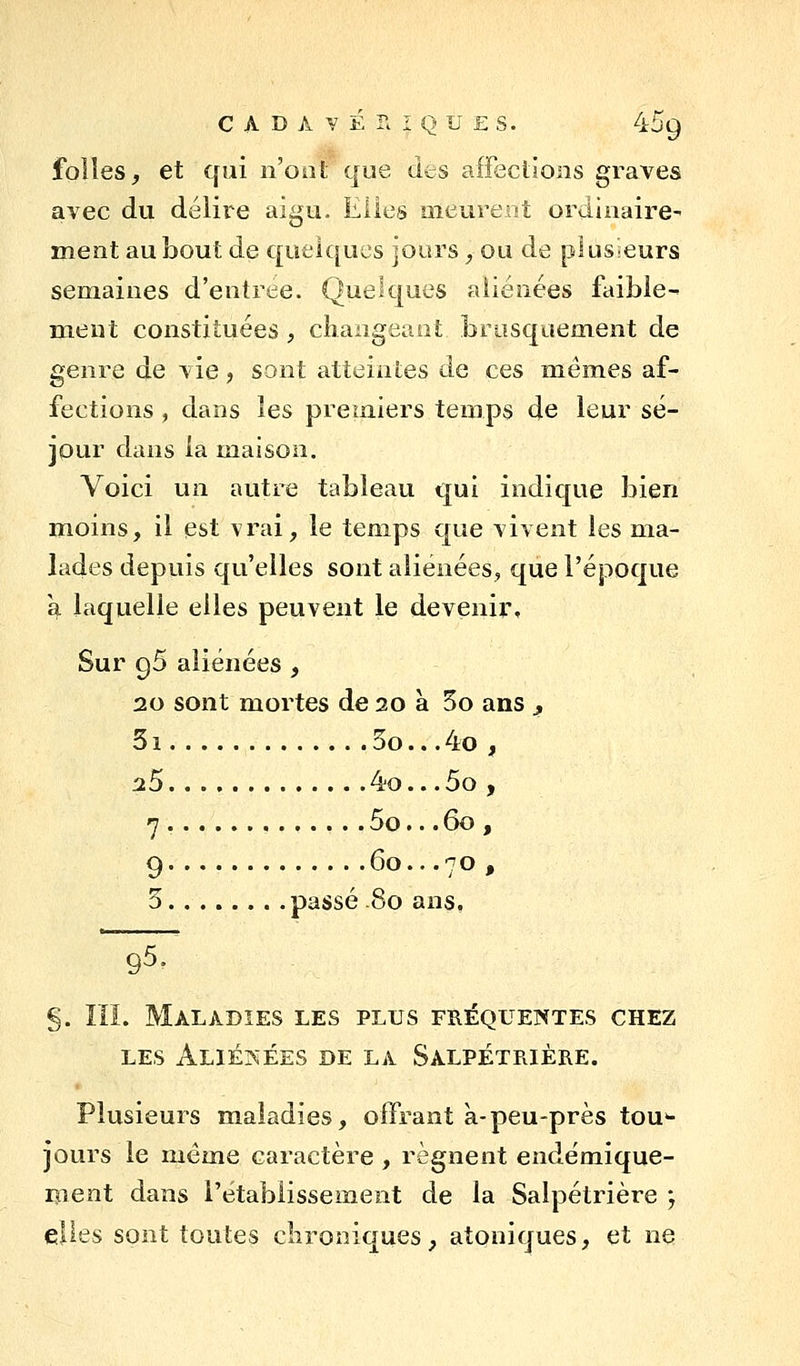 folîes, et qui n'oot que des affeclloiis graves avec du délire aigu. Elles meureat ordinaire- ment au bout de quelques jours, ou de plusieurs semaines d'entrée. Quek|ues aliénées faible- ment constituées, cliangeaot brusquement de genre de vie, sont atteintes de ces mêmes af- fections , dans les premiers temps de leur sé- jour dans la maison. Voici un autre tableau qui indique bien moins, il est vrai, le temps que vivent les ma- lades depuis qu'elles sont aliénées, que l'époque \ laquelle elles peuvent le devenir. Sur 96 aliénées , 20 sont mortes de 20 à 5o ans ^ 51 5o... 4o , 25 4o.. .5o , 7 5o.. .60 , 9 60...70, 3 passé 80 ans. §. III. Maladies les plus fréquentes chez LES ALIÉr^ÉES DE LA SaLPÉTRIÈRE. Plusieurs maladies, offrant à-peu-près tou'- jûurs le même caractère , régnent endémique- ment dans l'établissement de la Salpétrière j elles sont toutes clironiques, atoniques, et ne