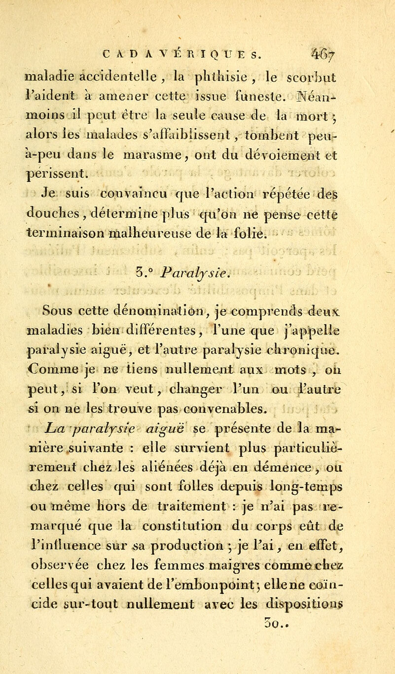 CAD A V É R I O U E S. ^Q-/ maladie accidentelle , la phlliisie , le scorbut Taident à amener cette issue i'uneste. Néan- moins il peut être la seule cause de la mort ^ alors les malades s'affaiblissent, tombent peu- à-peu dans le marasme, ont du dévoiement et périssent. Je suis convaincu que l'action répétée des douches , détermine plus qu'on ne pense cette terminaison malheureuse de la folie. 5.° Paralysie. Sous cette dénomination^ je comprends dewS: maladies bien différentes, l'une que j'appelie paralysie aiguë, et l'autre paralysie chronique. Comme je n^e tiens nullement aux mots , on peut, si l'on veut, changer l'un ou l'autre si on ne les trouve pas convenables. La paraljsie aiguë se présente de la m^a- nière suivante : elle survient plus particuliè- rement chez les aliénées déjà en démence, ou chez celles qui sont folles depuis long-temps ou même hors de traitement : je n'ai pas iTe- marqué que la constitution du corps eût de l'inlluence sur ^a production ; je l'ai, eu effet, observée chez les femmes maigres comjnecfaez celles qui avaient de l'embonpoint 3 elle ne coïn- cide sur-tout nullement avec les disposition^ 00..