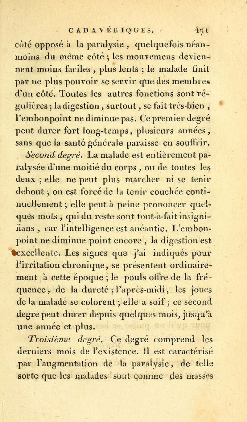 coté opposé à la paralysie , quelquefois néan- moins du même côté ; les mouvemens devien- nent moins faciles , plus lents -, le malade finit par ne plus pouvoir se servir q^ue des membres d'un côté. Toutes les autres fonctions sont ré- gulières 5 ladigestion, surtout, se fait très-bien , l'embonpoint ne diminue pas. Ce premier degré peut durer fort long-temps, plusieurs années, sans que la santé générale paraisse en souffrir. Second degré. La malade est entièrement pa- ralysée d'une moitié du corps, ou de toutes les deux ; elle ne peut plus marcher ni se tenir debout j on est forcé de la tenir couchée conti- nuellement j elle peut à peine prononcer quel- ques mots , qui du reste sont tout-à-fait insigni- iians , car l'intelligence est anéantie. L'embon- point ne diminue point encore , la digestion est excellente. Les signes que j'ai indiqués pour l'irritation chronique, se présentent ordinaire- ment à cette époque •, le pouls offre de la fré- quence, de la dureté j l'après-midi, les joues de la malade se colorent •, elle a soif j ce second degré peut durer depuis quelques mois, jusqu'à une année et plus. Troisième degré. Ce degré comprend les derniers mois de l'existence. îl est caractérisé par l'augmentation de la paralysie, de telle sorte que les malades sont comme des masses