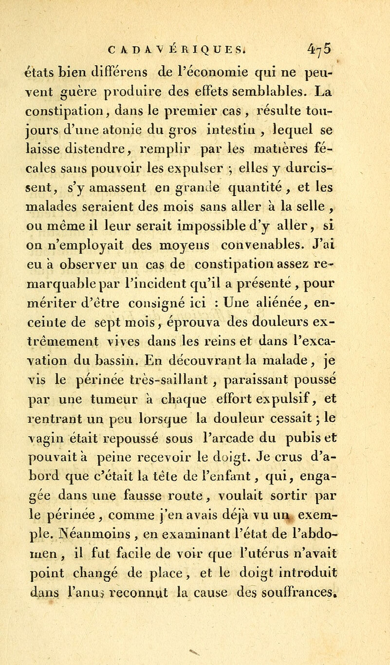 états bien différens de l'économie qui ne peu- vent guère produire des effets semblables. La constipation, dans le premier cas , résulte tou- jours d'une atonie du gros intestin , lequel se laisse distendre, remplir par les matières fé- cales sans pouvoir les expulser -, elles y durcis- sent, s'y amassent en grande quantité, et les malades seraient des mois sans aller à la selle , ou même il leur serait impossible d'y aller, si on n'employait des moyens convenables. J'ai eu à observer un cas de constipation assez re- marquable par l'incident qu'il a présenté , pour mériter d'être consigné ici : Une aliénée, en- ceinte de sept mois, éprouva des douleurs ex- trêmement vives dans les reins et dans l'exca- vation du bassin. En découvrant la malade, je vis le périnée très-saillant , paraissant pousse par une tumeur a chaque effort expulsif, et rentrant un peu lorsque la douleur cessait ', le vagin était repoussé sous l'arcade du pubis et pouvait a peine recevoir le doigt. Je crus d'a- bord que c'était la tête de l'enfant, qui, enga- gée dans une fausse route, voulait sortir par le périnée , comme j'en avais déjà vu un, exem- ple. Néanmoins , en examinant l'état de l'abdo- luen, il fat facile de voir que l'utérus n'avait point changé de place, et le doigt introduit d,ans l'anus reconnut la cause des souffrances.