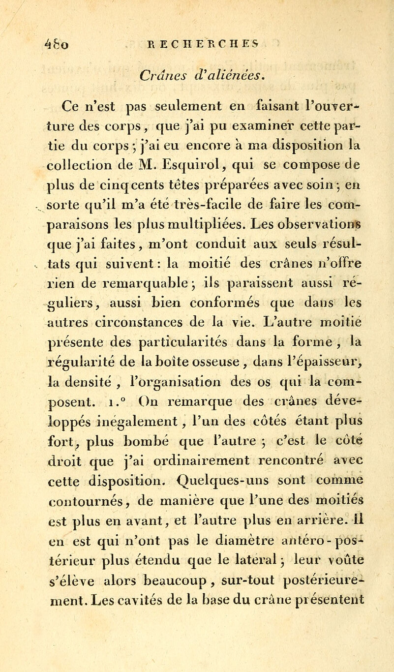 Crânes d'aliénées. Ce n'est pas seulement en faisant l'ouTer- ture des corps, que j'ai pu examiner cette par- tie du corps ; j'ai eu encore a ma disposition la collection de M. Esquirol, qui se compose de plus de cinqcents têtes préparées avec soin-, en sorte qu'il m'a été très-facile de faire les com- paraisons les plus multipliées. Les observations que j'ai faites, m'ont conduit aux seuls résul- tats qui suivent : la moitié des crânes n'offre rien de remarquable ; ils paraissent aussi ré- guliers, aussi bien conformés que dans les autres circonstances de la vie. L'autre moitié présente des particularités dans la forme , la régularité de la boîte osseuse , dans l'épaisseur, la densité , l'organisation des os qui la com- posent. 1.° On remarque des crânes déve- loppés inégalement, l'un des côtés étant plus fort, plus bombé que l'autre ; c'est le côté droit que j'ai ordinairement rencontré avec cette disposition. Quelques-uns sont comme contournés, de manièi'e que l'une des moitiés est plus en avant, et l'autre plus en arrière. Il en est qui n'ont pas le diamètre antéro - pos- térieur plus étendu que le latéral ; leur voûte s'élève alors beaucoup, sur-tout postérieure- ment. Les cavités de la base du crâne présentent