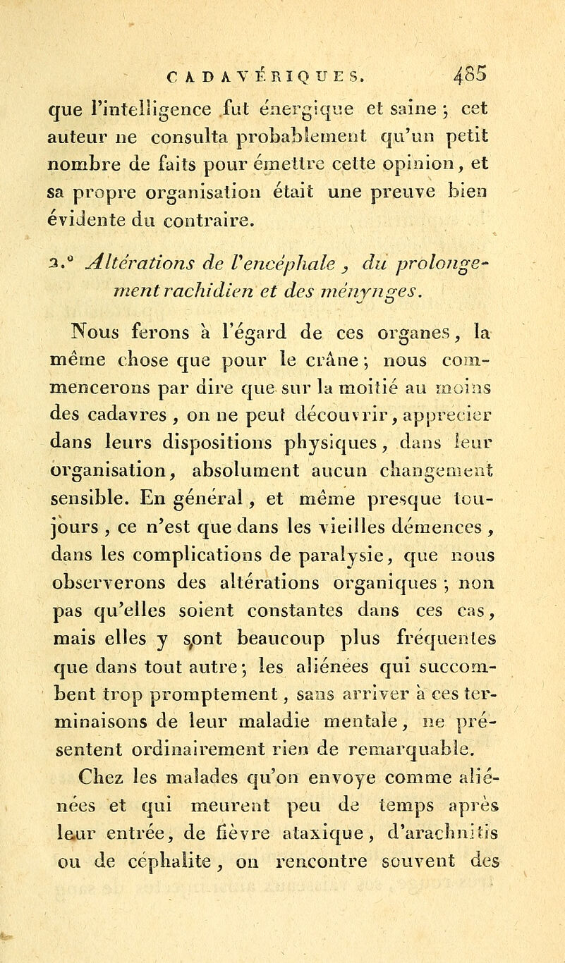 CAlDAVI^. RIQUES. 4^B que i'iiiteiiigence fat énergiqu.e et saine j cet auteur ne consulta probablement qu'un petit nombre de faits pour émettre cette opinion, et sa propre organisation était une preuve bien évidente du contraire. 3.*' Altérations de [''encéphale _, du prolo/ige- ment rachidlen et des ménynges. Nous ferons à l'égard de ces organes, la même chose que pour le crâne ; nous coin- mencerons par dire que sur la moitié au moins des cadavres , on ne peut découvrir, apprécier dans leurs dispositions physiques, dans leur organisation, absolument aucun changement sensible. En général, et même presque tou- jours , ce n'est que dans les vieilles démences , dans les complications de paralysie, que nous observerons des altérations organiques \ non pas qu'elles soient constantes dans ces cas, mais elles y s,ont beaucoup plus fréquentes que dans tout autre; les aliénées qui succom- bent trop promptement, sans arriver a ces ter- minaisons de leur maladie mentale, ne pré- sentent ordinairement rien de remarquable. Chez les malades qu'on envoyé comme alié- nées et qui meurent peu de temps après leur entrée, de fièvre ataxique, d'arachnitis ou de céphalite, on rencontre souvent des