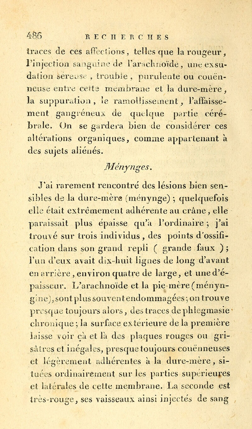 traces de ces affeclions , telles que la rougeur, l'injection sangLiine de i'ar «cKnoïde , une exsu- dation séreiiStr , trouble , puruleate ou couëii- neose entre cett3 membrane et la dure-mère, la suppuration, le ramolïisseaient, l'afFaisse- ment gangséneux de quelque partie céré- brale, (jn se gardera bien de considérer ces altérations organiques, comme appartenant à des sujets aliénés. Ményîîges. J'ai rarement rencontré des lésions bien sen- sibles de la dure-mèrg fménynge) j quelquefois elle était extrêmement adhérente au crâne, elle paraissait plus épaisse qu'a l'ordinaire ; j'ai trouvé sur trois individus, des points d'ossifi- cation dans son grand repli ( grande faux ) 5 l'un d'eux avait dix-huit lignes de long d'avant en arrjère , environ quatre de large, et une d'é- paisseur. L'arachnoïde et la pie mère (ményn- gi oe j j sont plus souvent endommagées *, on trouve presque toujours alors, des traces de phiegmasie ^ ciiroïiique ; la surface extérieure de la première laisse voir ça et Fa des plaques rouges ou gri- sâtres et inégales, presque toujours couënneuses et légèrement adhérentes a la dure-mère, si- tuées ordinairement sur les parties supérieures et latérales de cette membrane. La seconde est très-rouge, ses vaisseaux ainsi injectés de sang