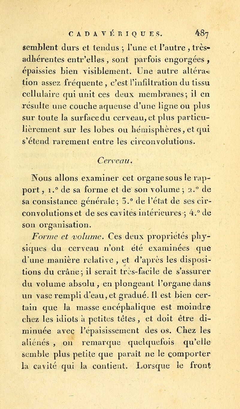 semblent durs et tendus -, l'une el l'autre , très- adliérentes entr'elles , sont parfois engorgées , épaissies bien visiblement. Une autre altéra-<s; tion assez fréquente , c'est l'infiltration du tissu cellulaire qui unit ces deux membranes', il en résulte une couche aqueuse d'une ligne ou plus sur toute la surface du cerveau, et plus particu- lièrement sur les lobes ou liéaiisplières, et qui s'étend rarement entre les circonvolutions. Cerveau, Nous allons examiner cet organe sous le rap- port , 1.° de sa forme et de son volume ; 2.° de sa consistance générale-, 3.° de l'état de ses cir- convolutions et de ses cavités intérieures } 4.° de son organisation. Forme et volume. Ces deux propriétés phy- siques du cerveau n'ont été examinées que d'une manière relative , et d'après les disposi- tions du crâne j il serait très-facile de s'assurer du volume absolu , en plongeant l'organe dans un vase rempli d'eau, et gradué. Il est bien cer- tain que la masse encéphalique est moindre chez les idiots a petites téies, et doit être di- minuée avec l'épaisissement des os. Chez les aliénés , on remarque quelquefois qu'elle semble plus petite que paraît ne le comporter la cavité qui la contient. Lorsque le front