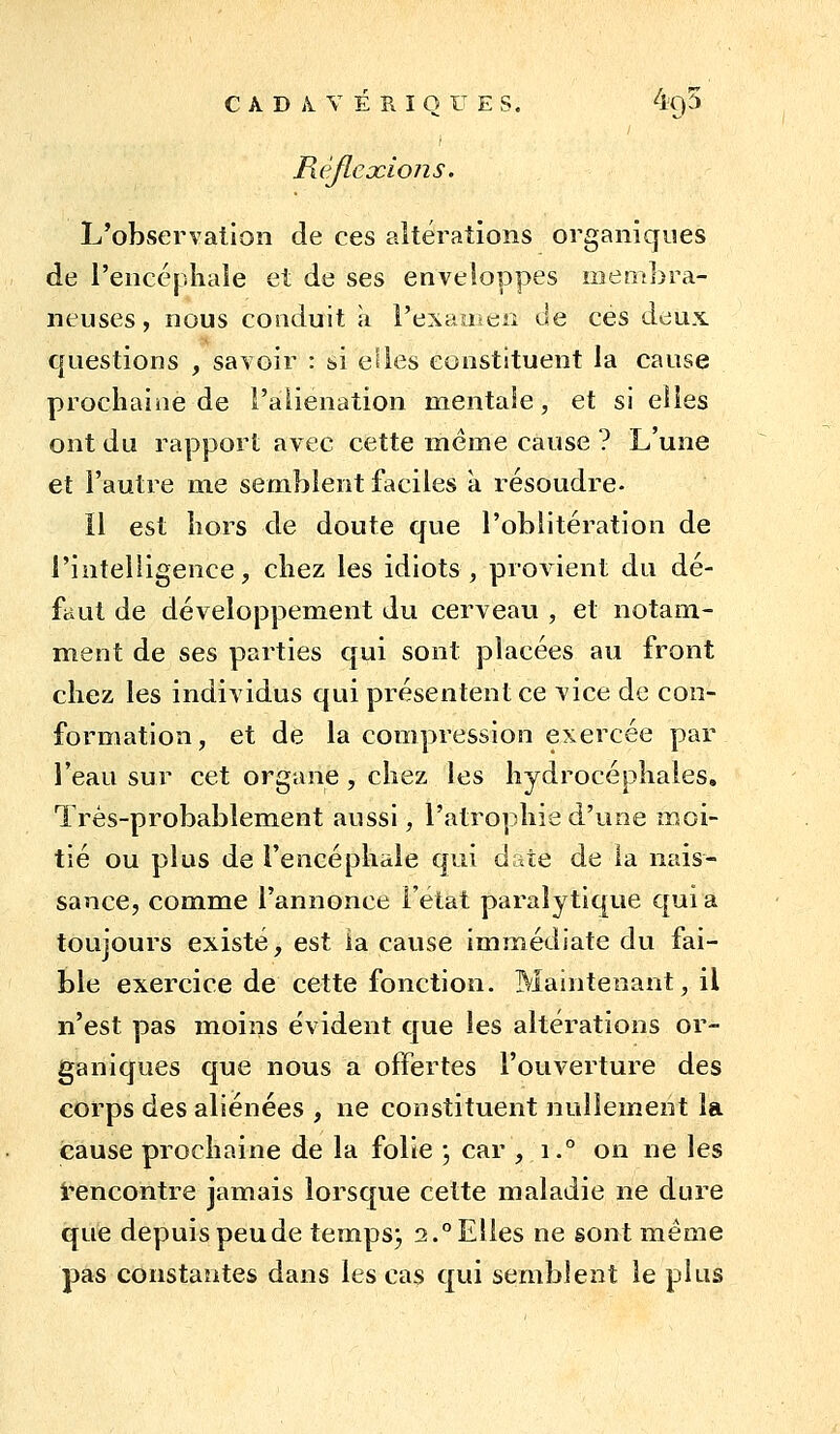 RéfLeocions. L'observation de ces altérations organiques de l'encéphale et de ses enveloppes membra- neuses, nous conduit à l'exaueiî de ces deux questions , savoir : si eiies constituent la cause prochaine de l'aliénation mentaie, et si elles ont du rapport avec cette même cause ? L'une et l'autre me semblent faciles à résoudre- il est hors de doute ({ue l'oblitération de l'intelligence, chez les idiots, provient du dé- faut de développement du cerveau , et notam- ment de ses parties qui sont placées au front chez les individus qui présentent ce vice de con- formation, et de la compression exercée par l'eau sur cet organe, chez les hydrocéphales. Très-probablement aussi, l'atrophie d'une moi- tié ou plus de l'encéphale qui date de la nais- sance, comme l'annonce Fetat paralytique C[uia toujours existé, est ia cause immédiate du fai- ble exercice de cette fonction. Maintenant, il n'est pas moins évident que les altérations or- ganiques que nous a offertes l'ouverture des corps des aliénées , ne constituent nullement la cause prochaine de la folie j car , i.° on ne les i'encontre jamais lorsque cette maladie ne dure que depuis peu de temps j 2.° Elles ne sont même pas constantes dans les cas qui semblent le plus