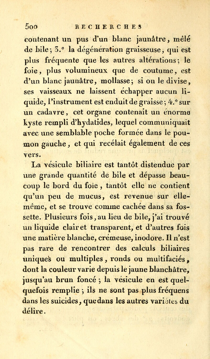 GOiîtenant un pus d'un blanc jaunâtre, mêlé de bile-, 5.° la dégénération graisseuse, qui est plus fréquente que les autres altérations; le foie, plus volumineux que de coutume, est d'un blanc jaunâtre, mollasse; si on le divise, ses vaisseaux ne laissent échapper aucun li- quide, l'instrument est enduit de graisse ; 4. sur un cadavre, cet organe contenait un énorme kyste rempli d'hydatides, lequel communiquait avec une semblable poche formée dans le pou- mon gauche, et qui recelait également de ces vers. La vésicule biliaire est tantôt distendue par une grande quantité de bile et dépasse beau- coup le bord du foie , tantôt elle ne contient qu'un peu de mucus, est revenue sur elle- même, et se trouve comme cachée dans sa fos- sette. Plusieurs fois,au lieu de bile, j'ai trouvé un liquide clairet transparent, et d'autres fois une matière blanche, crémeuse, inodore. Il n'est pas rare de rencontrer des calculs biliaires unique^ ou multiples, ronds ou multifaciés, dont la couleur varie depuis le jaune blanchâtre, jusqu'au brun foncé ; la vésicule en est quel- quefois remplie ; ils ne sont pas plus fréquens dans les suicides^ que dans les autres variétés du délire.