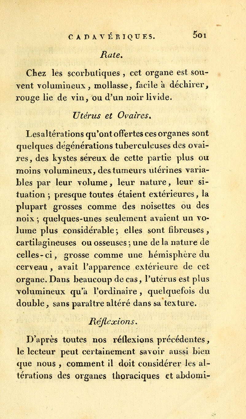 C À D jVV ÉRIQUES. 5oi Rate, Chez les scorbutiques , cet organe est sou- vent volumineux, mollasse, facile a déchirer, rouge lie de vin, ou d'un noir livide. Utérus et Ovaires, Lesaltérations qu'ont offertes ces organes sont quelques dégénéralions tuberculeuses des ovai- res, des kystes séreux de cette partie plus ou moins volumineux, des tumeurs utérines varia- bles par leur volume, leur nature, leur si- tuation -, presque toutes étaient extérieures, la plupart grosses comme des noisettes ou des noix-, quelques-unes seulement avaient un vo- lume plus considérable \ elles sont fibreuses, cartilagineuses ou osseuses •, une de la nature de celles-ci, grosse comme vuie hémisphère du cerveau, avait l'apparence extérieure de cet organe. Dans beaucoup de cas, l'utérus est plus volumineux qu'a l'ordinaire , quelquefois du double, sans paraître altéré dans sa texture. Réflexions. D'après toutes nos réftexion& précédentes, le lecteur peut certainement savoir aussi bleu que nous , comment il doit considérer les al- térations des organes thoraciques et abdomi-