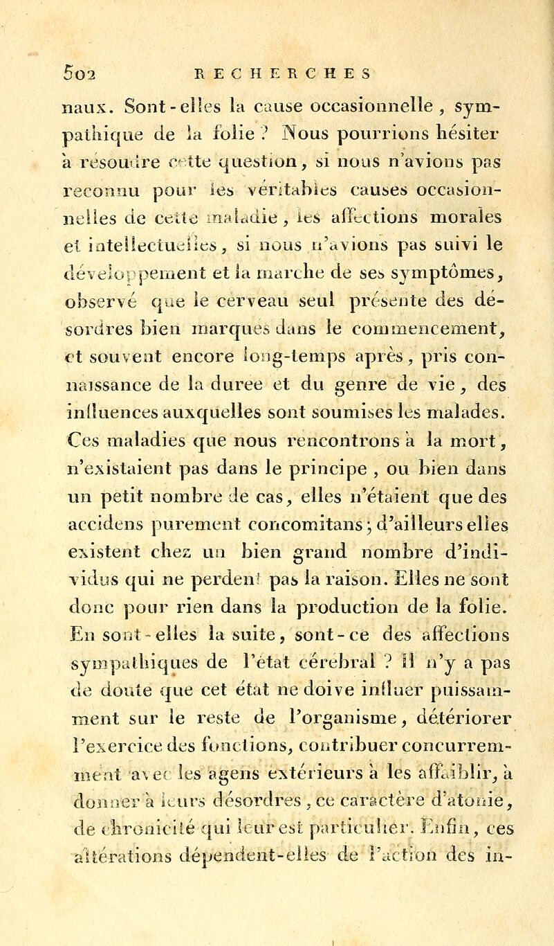 naux. Sont-elles la cause occasionnelle, sym- pathique de la folie ? Nous poui^rions hésiter k résoudre r;< tte question, si nous n'a^^ions pas reconnu pour les véritables causes occasion- nelles de cette inaladie , ies affections morales et iateliectueiies, si nous n'avions pas suivi le développement et ia marche de ses symptômes, observé que le cerveau seul présente des dé- sordres bien marques dans le commencement, et souvent encore loog-temps après, pris con- naissance de la durée et du genre de vie, des influences auxquelles sont soumises les malades. Ces maladies que nous rencontrons à la mort, n'existaient pas dans le principe , ou bien dans un petit nombre de cas, elles n'étaient que des accidens purement concomitans 3 d'ailleurs elles existent chez un bien grand nombre d'indi- vidus qui ne perdent pas la raison. Elles ne sont donc pour rien dans la production de la folie. En sont-elles la suite, sont-ce des affections sympathiques de l'état cérébral ? 11 n'y a pas de doute que cet état ne doive influer puissam- ment sur le reste de l'organisme, détériorer l'exercice des fonctions, contribuer concurrem- ment avec ies agens extérieurs à les affaiblir, a donner à leurs désordres , ce caractère d'atonie, de chronicité qui leur est particulier. Enfin, ces altérations dépendent-elles de l'action des ia-