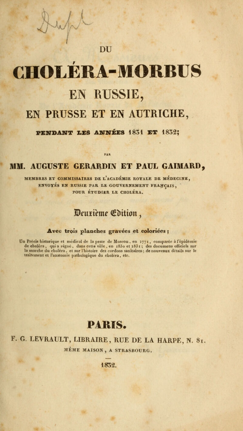 /Lu L I f DU CHOLÉRA-MORBUS EN RUSSIE, EN PRUSSE ET EN AUTRICHE, VENDANT X.ES ANNÉES 1831 ET 1832; PAR MM. AUGUSTE GERARDI1V ET PAUL GAIMARD, MEMBRES ET COMMISSAIRES DE l'aCADÉMIE ROYALE DE MEDECINE, ENVOYÉS EN RUSSIE PAR LE GOUVERNEMENT FRANÇAIS, POUR ÉTUDIER LE CHOLERA. 9)iu*ihne (Ëïntion, Avec trois planches gravées et coloriées ; On Précis historique et médical de la peste de Moscou, en 1771, comparée à l'épidémie de choléra , qui a régné , dans cette ville , en i85oetl83i; des documens officiels sur lo marche du choléra . et sur l'histoire des cordons sanitaires; de nouveaux détails sur le traitement et l'anatomie pathologique du choléra, etc. PARIS. F. G. LEVRAULT, LIBRAIRE, RUE DE LA HARPE, N. 81 MÊME MAISON, A STRASBOURG. 1832.