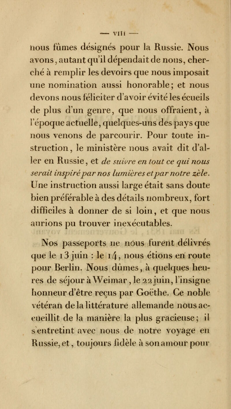 nous fûmes désignés pour la Russie. Nous avons, autant qu'il dépendait de nous, cher- ché à remplir les devoirs que nous imposait une nomination aussi honorable; et nous devons nous féliciter d'avoir évité les écueils de plus d'un genre, que nous offraient, à l'époque actuelle, quelques-uns des pays que nous venons de parcourir. Pour toute in- struction , le ministère nous avait dit d'al- ler en Russie, et de suivre en tout ce qui nous serait inspiré par nos lumières et par notre zèle. Une instruction aussi large était sans doute bien préférable à des détails nombreux, fort difficiles à donner de si loin, et que nous aurions pu trouver inexécutables. Nos passeports ne nous furent délivrés que le 13 juin : le i4, nous étions en route pour Berlin. Nous dûmes, à quelques heu- res de séjour àWeimar, le22juin, l'insigne honneur d'être reçus par Goethe. Ce noble vétéran de la littérature allemande nous ac- cueillit de la manière la plus gracieuse; il s'entretint avec nous de notre voyage en Russie, et, toujours fidèle à son amour pour