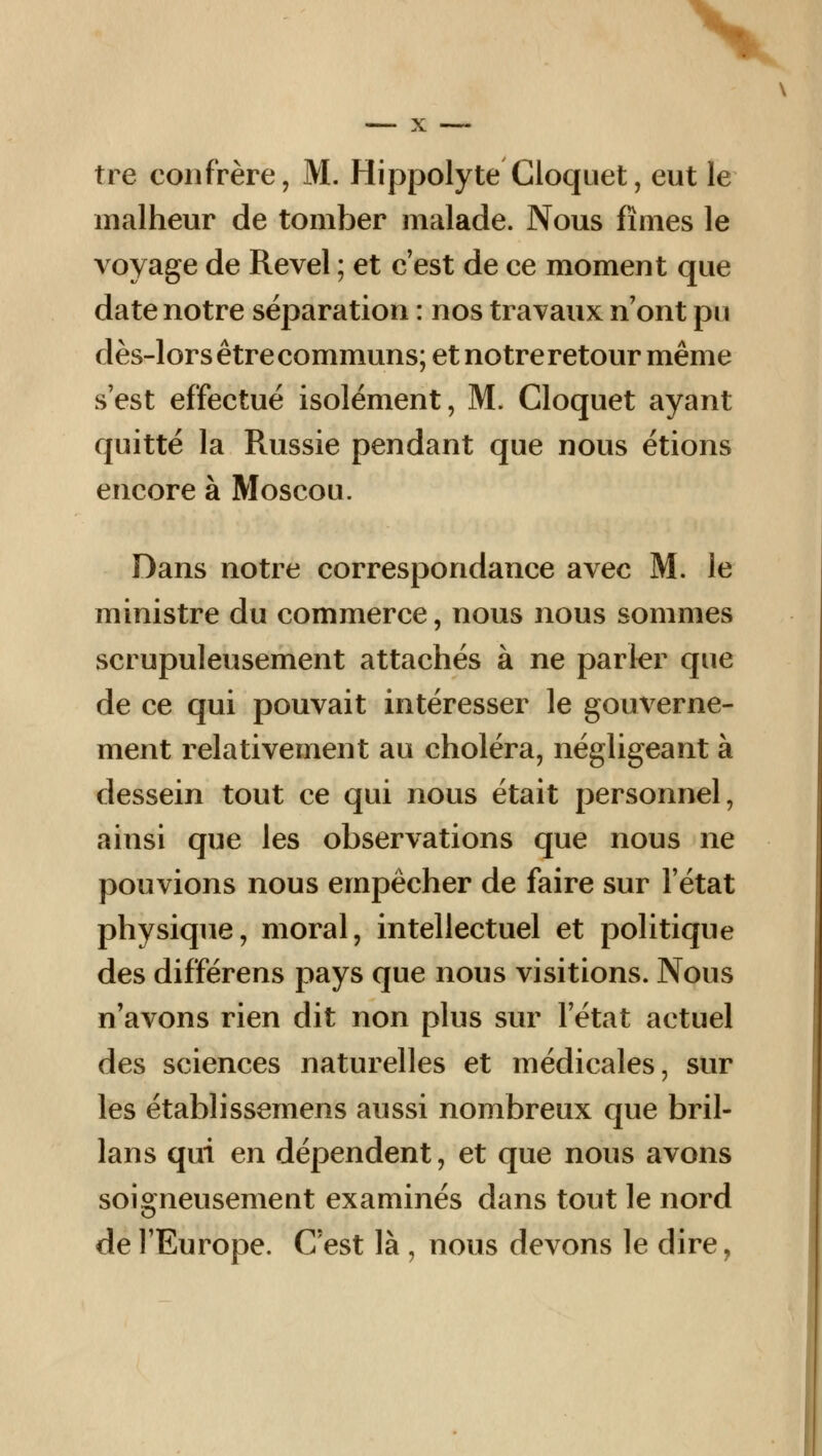 tre confrère, M. Hippolyte Cloquet, eut le malheur de tomber malade. Nous fîmes le voyage de Revel ; et c'est de ce moment que date notre séparation : nos travaux n'ont pu dès-lorsêtrecommuns;etnotreretourmême s'est effectué isolément, M. Cloquet ayant quitté la Russie pendant que nous étions encore à Moscou. Dans notre correspondance avec M. le ministre du commerce, nous nous sommes scrupuleusement attachés à ne parler que de ce qui pouvait intéresser le gouverne- ment relativement au choléra, négligeant à dessein tout ce qui nous était personnel, ainsi que les observations que nous ne pouvions nous empêcher de faire sur l'état physique, moral, intellectuel et politique des différens pays que nous visitions. Nous n'avons rien dit non plus sur l'état actuel des sciences naturelles et médicales, sur les établissemens aussi nombreux que bril- lans qui en dépendent, et que nous avons soigneusement examinés dans tout le nord de l'Europe. C'est là , nous devons le dire,