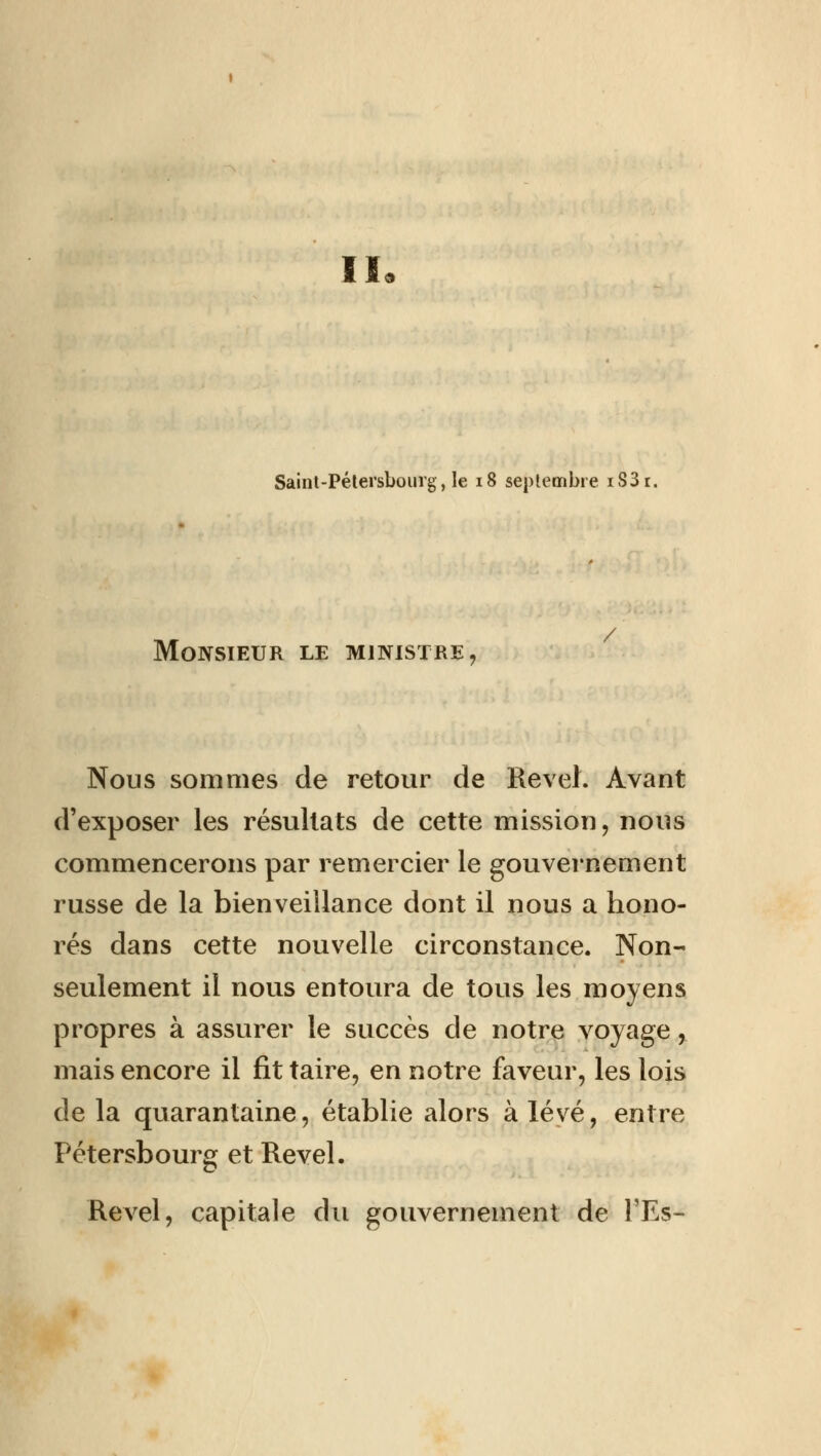 II Saint-Pétersbourg, le 18 septembre iS3r. Monsieur le ministre, Nous sommes de retour de Reveï. Avant d'exposer les résultats de cette mission, nous commencerons par remercier le gouvernement russe de la bienveillance dont il nous a hono- rés dans cette nouvelle circonstance. Non- seulement il nous entoura de tous les moyens propres à assurer le succès de notre voyage, mais encore il fit taire, en notre faveur, les lois de la quarantaine, établie alors à levé, entre Pétersbourg et Revel. Revel, capitale du gouvernement de l'Es-