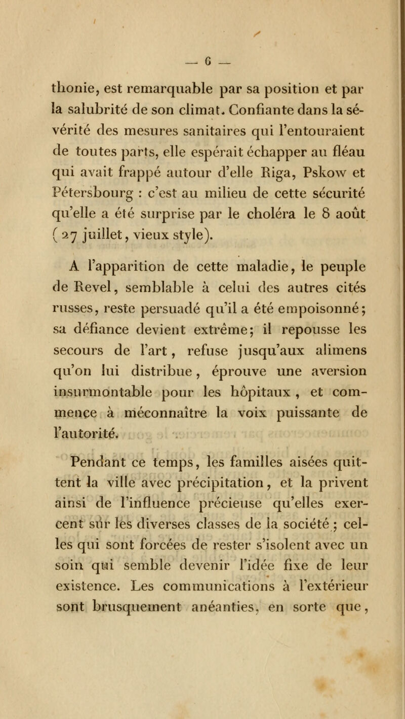 y — 6 — thonie, est remarquable par sa position et par la salubrité de son climat* Confiante dans la sé- vérité des mesures sanitaires qui l'entouraient de toutes parts, elle espérait échapper au fléau qui avait frappé autour d'elle Riga, Pskow et Pétersbourg : c'est au milieu de cette sécurité qu'elle a été surprise par le choléra le 8 août (27 juillet, vieux style). A l'apparition de cette maladie, le peuple de Revel, semblable à celui des autres cités russes, reste persuadé qu'il a été empoisonné; sa défiance devient extrême; il repousse les secours de l'art, refuse jusqu'aux alimens qu'on lui distribue, éprouve une aversion insurmontable pour les hôpitaux , et com- mence à méconnaître la voix puissante de l'autorité. Pendant ce temps, les familles aisées quit- tent la ville avec précipitation, et la privent ainsi de l'influence précieuse qu'elles exer- cent siir les diverses classes de la société ; cel- les qui sont forcées de rester s'isolent avec un soin qui semble devenir l'idée fixe de leur existence. Les communications à l'extérieur sont brusquement anéanties, en sorte que,