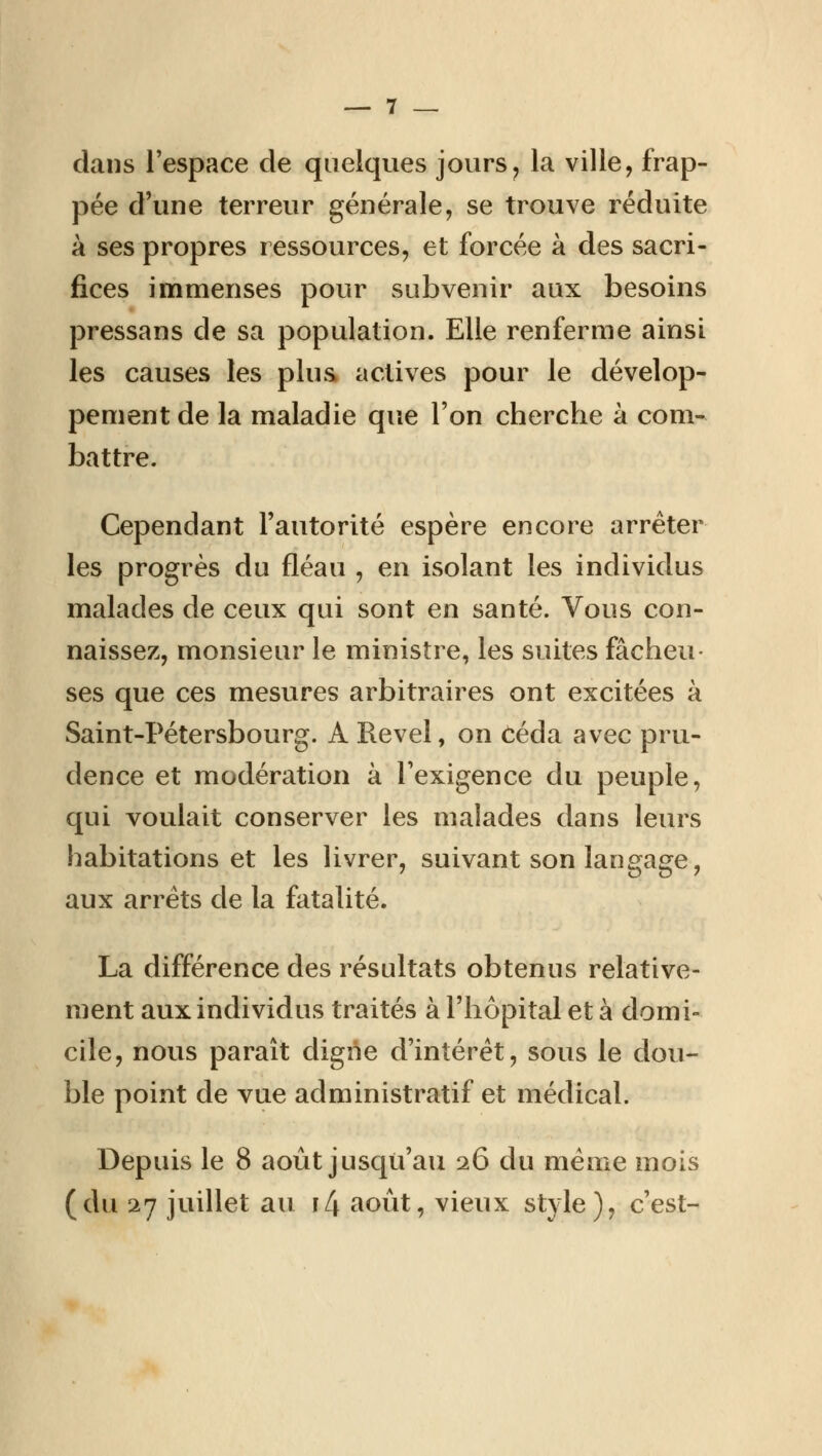 clans l'espace de quelques jours, la ville, frap- pée d'une terreur générale, se trouve réduite à ses propres ressources, et forcée à des sacri- fices immenses pour subvenir aux besoins pressans de sa population. Elle renferme ainsi les causes les plus actives pour le dévelop- pement de la maladie que l'on cherche à com- battre. Cependant l'autorité espère encore arrêter les progrès du fléau , en isolant les individus malades de ceux qui sont en santé. Vous con- naissez, monsieur le ministre, les suites fâcheu- ses que ces mesures arbitraires ont excitées à Saint-Pétersbourg. A Revel, on céda avec pru- dence et modération à l'exigence du peuple, qui voulait conserver les malades dans leurs habitations et les livrer, suivant son langage, aux arrêts de la fatalité. La différence des résultats obtenus relative- ment aux individus traités à l'hôpital et à domi- cile, nous paraît digne d'intérêt, sous le dou- ble point de vue administratif et médical. Depuis le 8 août jusqu'au 26 du même mois (du 27 juillet au i4 août, vieux style), c'est-