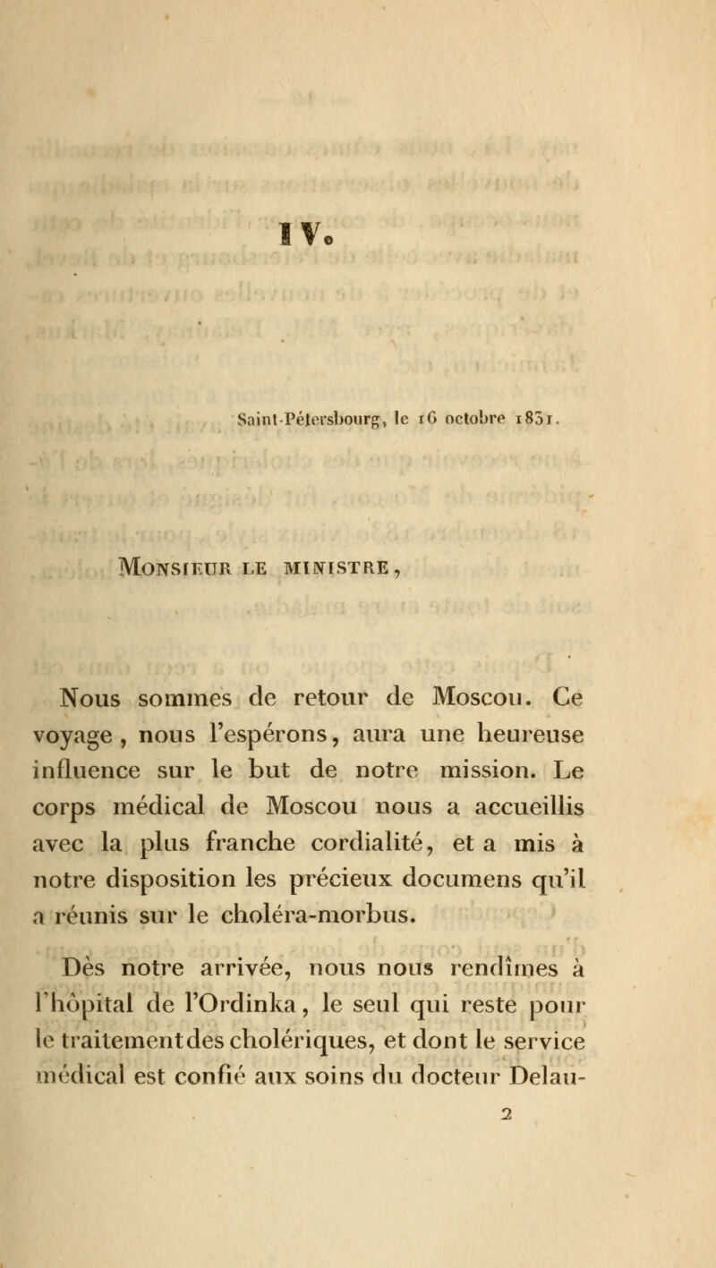 IV, Saint-Pétersbourg, le iG octobre i83r. MONSIEUR LE MINISTRE, Nous sommes de retour de Moscou. Ce voyage, nous l'espérons, aura une heureuse influence sur le but de notre mission. Le corps médical de Moscou nous a accueillis avec la plus franche cordialité, et a mis à notre disposition les précieux documens qu'il a réunis sur le choléra-morbus. Dès notre arrivée, nous nous rendîmes à l'hôpital de l'Ordinka, le seul qui reste pour le traitement des cholériques, et dont le service médical est confié aux soins du docteur Delau-