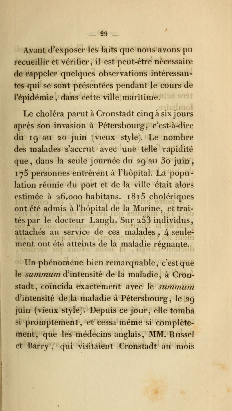 Avant d'exposer les faits que nous avons pu recueillir et vérifier, il est peut-être nécessaire de rappeler quelques observations intéressan- tes qui se sont présentées pendant le cours de l'épidémie, dans cette ville maritime. Le choléra parut à Cronstadt cinq à six jours après son invasion à Pétersbourg, c'est-à-dire du 19 au 20 juin (vieux style). Le nombre des malades s'accrut avec une telle rapidité que, dans la seule journée du 29 au 3o juin, 175 personnes entrèrent à l'hôpital. La popu- lation réunie du port et de la ville était alors estimée à 26,000 habitans. 1815 cholériques ont été admis à l'hôpital de la Marine, et trai- tés par le docteur Langh. Sur 253 individus, attachés au service de ces malades , 4 seule- ment, ont été atteints de la maladie régnante. Un phénomène bien remarquable, c'est que le summum d'intensité de la maladie, à Cron- stadt, coïncida exactement avec le summum d'intensité de la maladie à Pétersbourg, le 29 juin (vieux style). Depuis ce jour, elle tomba si promptement, et cessa même si complète- ment, que les médecins anglais, MM. Russel et Barry , qui visitaient Cronstadt au mois