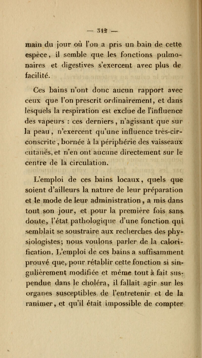 main du jour où Ton a pris un bain de cette espèce, il semble que les fonctions pulmo- naires et digestives s'exercent avec plus de facilité. Ces bains n'ont donc aucun rapport avec ceux que l'on prescrit ordinairement, et dans lesquels la respiration est exclue de l'influence des vapeurs : ces derniers, n'agissant que sur la peau , n'exercent qu'une influence très-cir- conscrite , bornée à la périphérie des vaisseaux cutanés, et n'en ont aucune directement sur le centre de la circulation. L'emploi de ces bains locaux, quels que soient d'ailleurs la nature de leur préparation et le mode de leur administration, a mis dans tout son jour, et pour la première fois sans, doute, l'état pathologique d'une fonction qui semblait se soustraire aux recherches des phy- siologistes; nous voulons parler de la calori- fication. L'emploi de ces bains a suffisamment prouvé que, pour rétablir cette fonction si sin- gulièrement modifiée et même tout à fait sus- pendue dans le choléra, il fallait agir sur les organes susceptibles de l'entretenir et de la ranimer, et qu'il était impossible de compter