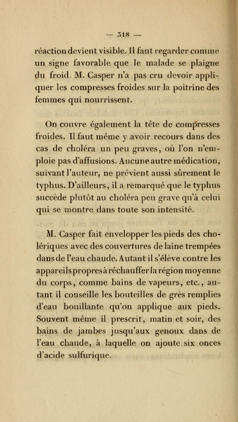 — 518 — réaction devient visible. Il faut regarder comme un signe favorable que le malade se plaigne du froid. M. Casper n'a pas cru devoir appli- quer les compresses froides sur la poitrine des femmes qui nourrissent. On couvre également la tète de compresses froides. Il faut même y avoir recours dans des cas de choléra un peu graves, où Ton n'em- ploie pas d'affusions. Aucune autre médication, suivant l'auteur, ne prévient aussi sûrement le typhus. D'ailleurs, il a remarqué que le typhus succède plutôt au choléra peu grave qu'à celui qui se montre dans toute son intensité. M. Casper fait envelopper les pieds des cho- lériques avec des couvertures de laine trempées dans de l'eau chaude. Autant il s'élève contre les appareils propresà réchauffer la région moyenne du corps, comme bains de vapeurs, etc., au- tant il conseille les bouteilles de grès remplies d'eau bouillante qu'on applique aux pieds. Souvent même il prescrit, matin et soir, des bains de jambes jusqu'aux genoux dans de l'eau chaude, à laquelle on ajoute six onces d'acide sulfurique.