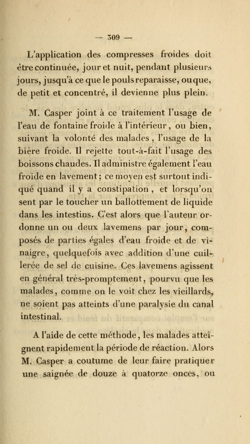 — 309 — L'application des compresses froides doit être continuée, jour et nuit, pendant plusieurs jours, jusqu'à ce que le pouls reparaisse, ou que, de petit et concentré, il devienne plus plein. M. Casper joint à ce traitement l'usage de l'eau de fontaine froide à l'intérieur, ou bien, suivant la volonté des malades , l'usage de la bière froide. Il rejette tout-à-fait l'usage des boissons chaudes. Il administre également l'eau froide en lavement; ce moyen est surtout indi- qué quand il y a constipation , et lorsqu'on sent par le toucher un ballottement de liquide dans les intestins. C'est alors que l'auteur or- donne un ou deux lavemens par jour, com- posés de parties égales d'eau froide et de vi- naigre, quelquefois avec addition d'une cuil- lerée de sel de cuisine. Ces lavemens agissent en général très-promptement, pourvu que les malades, comme on le voit chez les vieillards, ne soient pas atteints d'une paralysie du canal intestinal. A l'aide de cette méthode, les malades attei- gnent rapidement la période de réaction. Alors M. Casper a coutume de leur faire pratiquer une saignée de douze à quatorze onces, ou