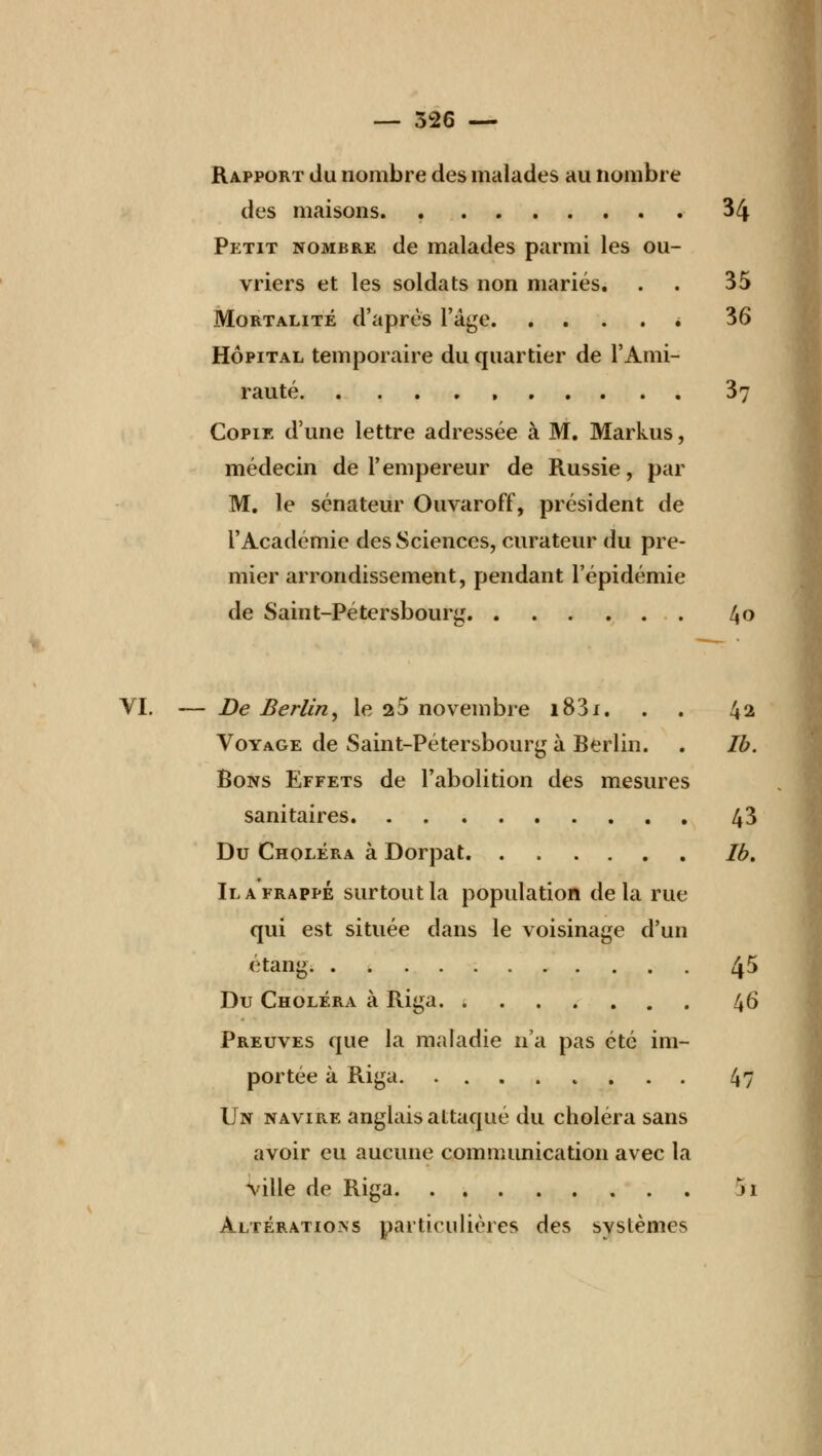 Rapport du nombre des malades au nombre des maisons. 34 Petit nombre de malades parmi les ou- vriers et les soldats non mariés. . . 35 Mortalité d'après l'âge » 36 Hôpital temporaire du quartier de l'Ami- rauté , 3v Copie d'une lettre adressée à M. Markus, médecin de l'empereur de Russie, par M. le sénateur Ouvaroff, président de l'Académie des Sciences, curateur du pre- mier arrondissement, pendant l'épidémie de Saint-Pétersbourg 40 VI. — De Berlin, le 25 novembre i83i. . . 42 Voyage de Saint-Pétersbourg à Berlin. . Ib. Bons Effets de l'abolition des mesures sanitaires 43 Du Choléra à Dorpat Ib, Il a frappé surtout la population delà rue qui est située dans le voisinage d'un étang 45 Du Choléra à Riga 46 Preuves que la maladie n'a pas été im- portée à Riga 4? Un navire anglais attaqué du choléra sans avoir eu aucune communication avec la ville de Riga n Altérations particulières des systèmes