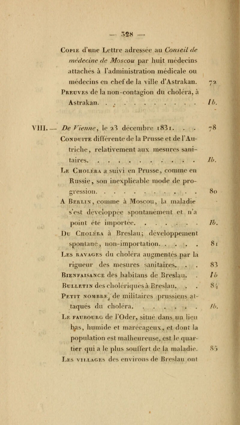 Copie d'une Lettre adressée au Conseil de médecine de Moscou par huit médecins attachés à l'administration médicale ou médecins en chef de la ville d'Astrakan. 72 Preuves de la non-contagion du choléra, à Astrakan. . lb. VIII.— DeVienne, le 23 décembre i83i. . . 78 Conduite différente de la Prusse et de l'Au- triche, relativement aux mesures sani- taires. lb. Le Choléra a suivi en Prusse, comme en Russie, son inexplicable mode de pro- gression 80 A Berlin, comme à Moscou, la maladie s'est développée spontanément et n'a point été importée Ib. Du Choléra à Brcslau; développement spontané, non-importation 81 Les ravages du choiera augmentés par la rigueur des mesures sanitaires. . . 83 Bienfaisance des habitans de Breslau. . lb Bulletin des cholériques à Breslau. . . 84 Petit nombre^ de militaires prussiens at- taqués du choléra. ...... fb. Le faubourg de l'Oder, situé dans un lieu b.as, humide et marécageux, et dont la population est malheureuse, est le quar- tier qui a le plus souffert de la maladie. 85 Les villages des environs de Breslau oui