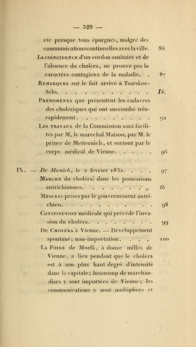 été presque tous épargnés, maigre des eommunicationscontinuelles avec la ville. 80 La coïncidence d'un cordon sanitaire et de l'absence du choléra, ne prouve pas le caractère contagieux de la maladie. . 87 Remarques sur le fait arrivé à Tsarskoé- Sélo Ib. Phénomènes que présentent les cadavres des cholériques qui ont succombé très- rapidement. . . . 92 Les travaux de la Commission sont facili- tes par M. le maréchal Maison, par M. le prince de Mctternich , et surtout par le corps médical de Vienne 96 IX. — De Munich, le 2 février i832. ... 97 Marche du choléra» dans les possessions autrichiennes  v Ib Mesures prises par le gouvernement autri- chien 98 Constitution médicale qui précède l'inva- sion du choléra 99 Du Choléra à Vienne. — Développement spontané; non-importation. . . . 100 La Foire de Moelk, à douze milles de Vienne, a lieu pendant que le choléra est à son plus haut degré d'intensité dans la capitale; beaucoup de marchan- dises y sont importées de Vienne ; les communications v sont multipliées et