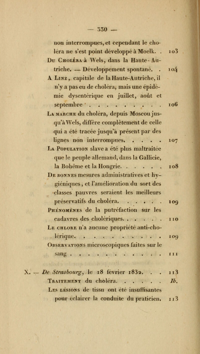 non interrompues, et cependant le cho- léra ne s'est point développé à Moelk. . io3 Du Choléra à Wels, dans la Haute- Au- triche. — Développement spontané. . 10/j A Linz, capitale de la Haute-Autriche, il n'y a pas eu de choléra, mais une épidé- mie dysentérique en juillet, août et septembre ' 106 La marche du choléra, depuis Moscou jus- qu'à Wels, diffère complètement de celle qui a été tracée jusqu'à présent par des lignes non interrompues 107 La Population slave a été plus maltraitée que le peuple allemand, dans la Gallicie, la Bohême et la Hongrie 108 De bonnes mesures administratives et hy- giéniques , et l'amélioration du sort des classes pauvres seraient les meilleurs préservatifs du choléra 109 Phénomènes de la putréfaction sur les cadavres des cholériques 110 Le chlore n'a aucune propriété anti-cho- lérique 109 Observations microscopiques faites sur le sang ni X. — De Strasbourg, le 18 février i83'2. . , n3 Traitement du choléra Ib. Les lésions de tissu ont été insuffisantes pour éclairer la conduite du praticien. n3