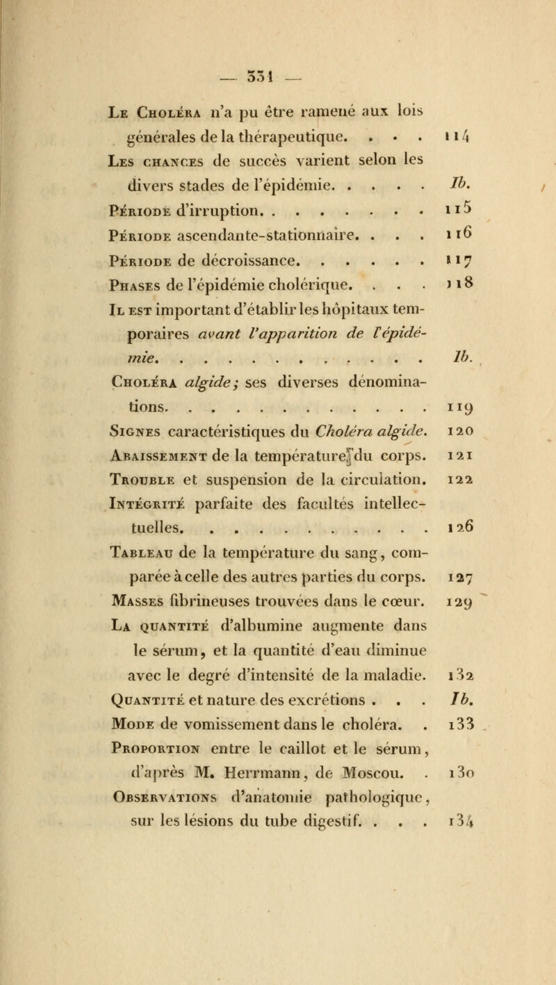 Le Choléra n'a pu être ramené aux lois générales de la thérapeutique. . • . 114 Les chances de succès varient selon les divers stades de l'épidémie Ib. Période d'irruption n-> Période ascendante-stationnaire. . . . 116 Période de décroissance n 7 Phases de l'épidémie cholérique. . . . > 18 Il est important d'établir les hôpitaux tem- poraires avant l'apparition de Fépidé- mie lb. Choléra algide; ses diverses dénomina- tions 119 Signes caractéristiques du Choléra algide. 120 Abaissement de la températurejdu corps. 121 Trouble et suspension de la circulation. 122 Intégrité parfaite des facultés intellec- tuelles 126 Tableau de la température du sang, com- parée à celle des autres parties du corps. 127 Masses fibrineuses trouvées dans le cœur. 129 La quantité d'albumine augmente dans le sérum, et la quantité d'eau diminue avec le degré d'intensité de la maladie. 1^2 Quantité et nature des excrétions . . . 1b. Mode de vomissement dans le choléra. . i33 Proportion entre le caillot et le sérum, d'après M. Herrmann, de Moscou. . i3o Observations d'anatomie pathologique, sur les lésions du tube digestif. . . . i34