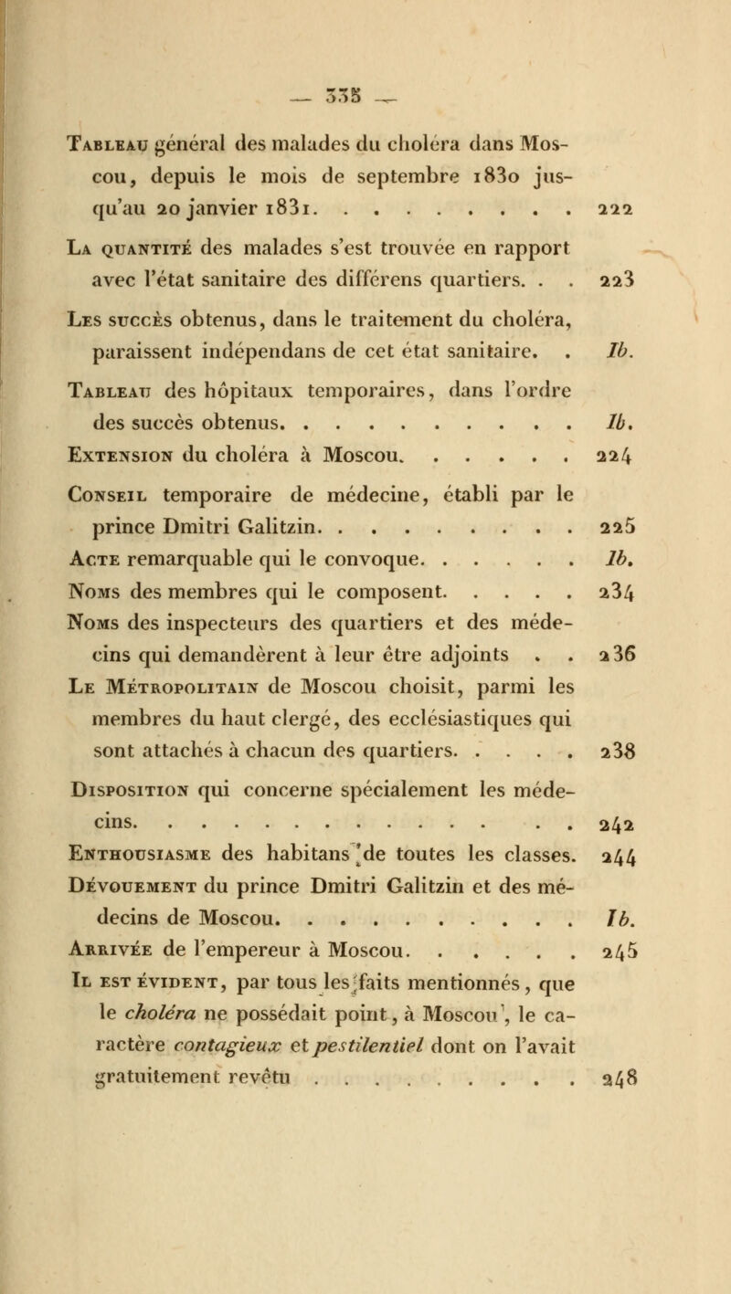 Tableau général des malades du choléra dans Mos- cou, depuis le mois de septembre i83o jus- qu'au 20 janvier i83i 222 La quantité des malades s'est trouvée en rapport avec l'état sanitaire des différens quartiers. . . 223 Les succès obtenus, dans le traitement du choléra, paraissent indépendans de cet état sanitaire. . Ib. Tableau des hôpitaux temporaires, dans l'ordre des succès obtenus Ib. Extension du choléra à Moscou. 224 Conseil temporaire de médecine, établi par le prince Dmitri Galitzin 225 Acte remarquable qui le convoque Jb, Noms des membres qui le composent 234 Noms des inspecteurs des quartiers et des méde- cins qui demandèrent à leur être adjoints » . 2 36 Le Métropolitain de Moscou choisit, parmi les membres du haut clergé, des ecclésiastiques qui sont attachés à chacun des quartiers 238 Disposition qui concerne spécialement les méde- cins 242 Enthousiasme des habitans 'de toutes les classes. 244 Dévouement du prince Dmitri Galitzin et des mé- decins de Moscou Ib. Arrivée de l'empereur à Moscou 245 Il est évident, par tous les-faits mentionnés, que le choléra ne possédait point, à Moscou1, le ca- ractère contagieux et pestilentiel dont on l'avait gratuitement revêtu 248